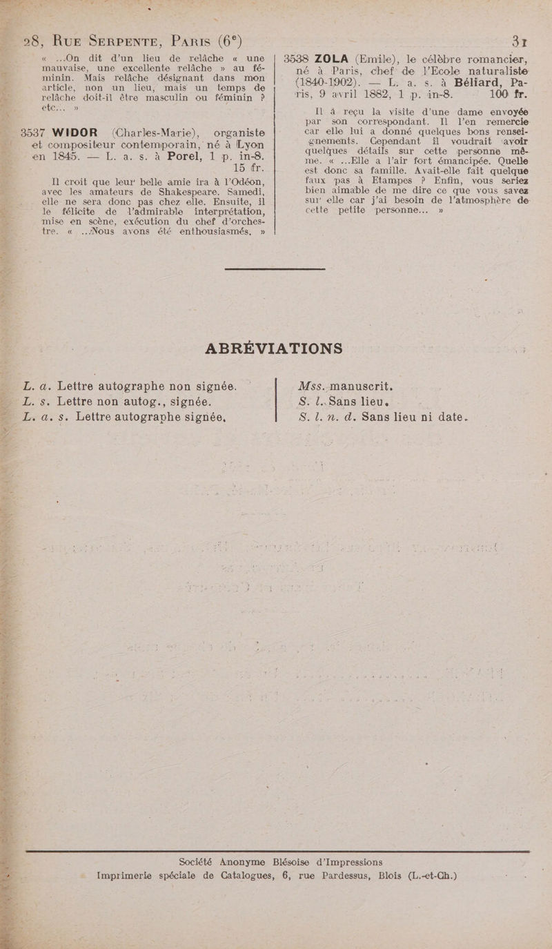 ê 37 D 28, fée SERPENTE, PARIS (6°) « On dit d’un lieu de relâche « une | 3538 ZOLA (Emile), le célèbre romancier, A en mue dant done mor |« 9,2 Paris, chef de l'Ecole naturalisie + LTE À ! _ [YO Er à Ÿ F = « article, non un lieu, mais un temps de DE A a RE PL &amp; relâche doit-il être masculin ou féminin ? ris, 9 avril 1882, 1 p. in-8. L Le etc... » Il 4 reçu la visite d’une dame envoyée à par son correspondant. Il l’en remercie … 3537 WIDOR (Charles-Marie), organiste car elle lui a donné quelques bons rensei- “ et compositeur contemporain, né à Lyon gnements. Cependant ïil voudrait ‘avoir E. O4 L Borel He quelques détails sur cette personne mé- D. en RO ne és ST a D RAD Ô me. « Elle a l'air fort émancipée. Quelle E 15 tr. est donc sa famille. Avait-elle fait quelque à Il croit que leur’ belle amie ira à l’Odéon, faux pas à Etampes ? Enfin, vous seriez É: avec les amateurs de Shakespeare. Samedi, bien aimable de me dire ce que vous savez “ . elle ne sera donc pas chez elle. Ensuite, il sur elle car j’ai besoin de l'atmosphère de &amp; le félicite de l’admirable interprétation, cette petite personne... » 4 mise en scène, exécution du chef d’orches- 1 tre. « Nous avons été enthousiasmés, » à Fr. ABRÉVIATIONS F . L. a. Lettre autographe non signée. | Mss..manuserit. L. s. Lettre non autog., signée. S. l..Sans lieu, _L. a. s. Lettre autogravhe signée, S. l. n. d. Sans lieu ni date. Société Anonyme Blésoise d’Impressions Imprimerie spéciale de Catalogues, 6, rue Pardessus, Blois (L.-et-Ch.)