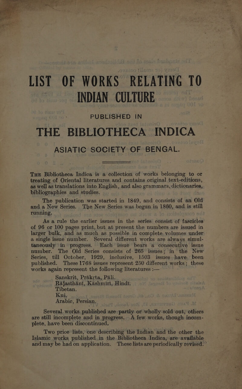 LIST OF WORKS RELATING 10 ~ INDIAN: CULTURE PUBLISHED IN THE BIBLIOTHECA INDICA ASIATIC SOCIETY OF BENGAL. Tue Bibliotheca Indica is a collection of works belonging to or treating of Oriental literatures and contains original text-editions, as well as translations into English, and also grammars, dictionaries, bibliographies and studies. The publication was started in 1849, and consists of an Old and a New Series. The New Series was begun in 1860, and is still running. As a rule the earlier issues in the series consist of fascicles of 96 or 100 pages print, but at present the numbers are issued in larger bulk, and as much as possible in complete volumes under taneously in progress. Each issue bears a consecutive issue number. The Old Series consists of 265 issues; in the New Series, till October, 1929, inclusive, 1503 issues have. been published. These 1768 issues represent 250 different works; these works again represent the following literatures :-— Sanskrit, Prakrta, Pali. Rajasthani, Kashmiri, Hindi. Tibetan. Kui. Arabic, Persian. Several works. published ‘are: partly or wholly sold out; others are still incomplete and in progress. .A few works, though incom- plete, have been discontinued. | Two price lists, one describing the Indian and the other the Islamic works published,in the Bibliotheca Indica; are available and may be had on application. These lists are periodically revised. ’ + ye