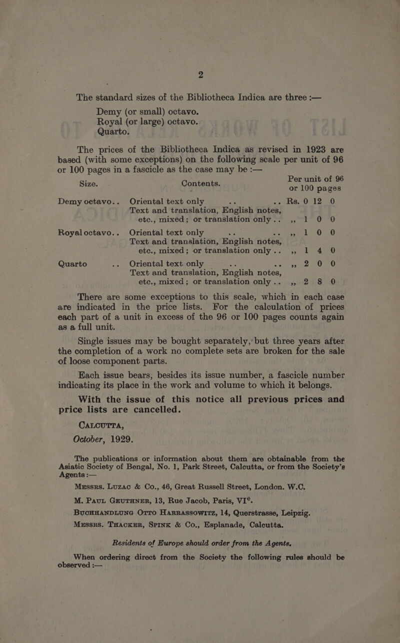 The standard sizes of the Bibliotheca Indica are three :— Demy (or small) octavo. Royal (or large) octavo. Quarto. The prices of the Bibliotheca Indica as revised in 1923 are based (with some exceptions) on the following scale per unit of 96 or 100 pages in a fascicle as the case may be :— Per unit of 96 Size. Contents. or 100 pages Demy octavo.. Oriental text only ree 5: ieee bee Text and translation, English notes, etc., mixed; or translation only.. ,, 1 0 0 Royaloctavo.. Oriental text only Geet 0 440 Text and translation, English nota etc., mixed; or translation only.. ,, 1 4 0 Quarto .. Oriental text only Sips g meen a Text and translation, English notes, etc., mixed; or translation only.. ,, 2 8 0 There are some exceptions to this scale, which in each case are indicated in the price lists. For the calculation of prices each part of a unit in excess of the 96 or 100 pages counts again as @ full unit. Single issues may be bought separately,’ but three years after the completion of a work no complete sets are broken for the sale of loose component parts. Each issue bears; besides its issue number, a fascicle number indicating its place in the work and volume to which it belongs. With the issue of this notice all previous prices and price lists are cancelled. CALCUTTA, October, 1929. The publications or information about them are obtainable from the Asiatic Society of Bengal, No. 1, Park Street, Calcutta, or from the Society’s Agents :— Messrs. Luzac &amp; Co., 46, Great Russell Street, London. W.C. M. Paut GEUTHNER, 13, Rue Jacob, Paris, VI°. BUCHHANDLUNG OTTo Harrassowitz, 14, Querstrasse, Leipzig. Messrs. THACKER, SpInK &amp; Co., Esplanade, Calcutta. Residents of Europe should order from the Agents. When ordering direct from the Society the following rules should be observed :—