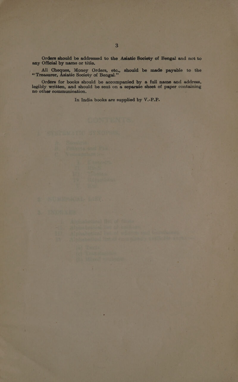 Orders should be addressed to the Asiatic Society of Bengal and not to any Official by name or title. All Cheques, Money Orders, etc., should be made payable to the “Treasurer, Asiatic Society of Bengal.” Orders for books should be accompanied by a full name and address, legibly written, and should be sent on a separate sheet of paper containing no other communication. In India books are supplied by V.-P.P.