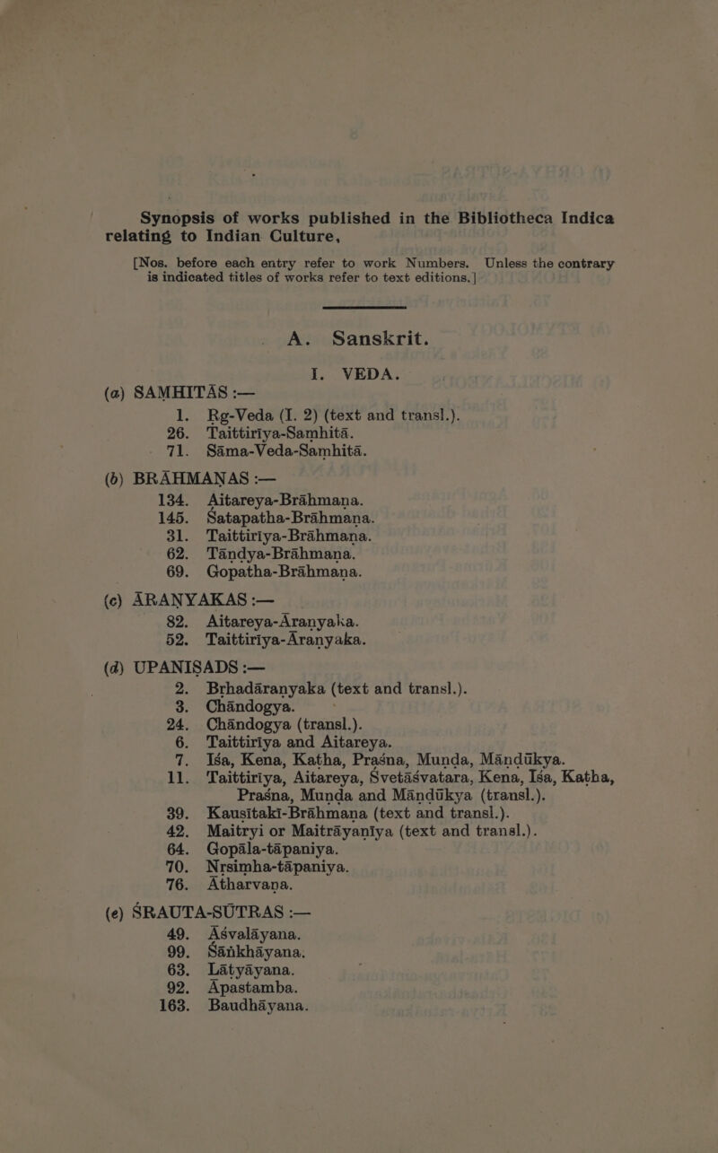 Synopsis of works published in the Bibliotheca Indica relating to Indian Culture, [Nos. before each entry refer to work Numbers. Unless the contrary is indicated titles of works refer to text editions. | A. Sanskrit. z I. VEDA. (2) SAMHITAS :— 1. Rg-Veda (I. 2) (text and trans!.). 26. Taittiriya-Samhita. 71. Sama-Veda-Samhita. (6) BRAHMANAS :— 134. Aitareya-Brahmana. 145. Satapatha-Brahmana. 31. Taittiriya-Brahmana. 62. Tandya-Brahmana. 69. Gopatha-Brahmana. (c) ARANYAKAS :— 82. Aitareya-Aranyaka. 52. Taittiriya-Aranyaka. (4) UPANISADS :— 2. Brhadaranyaka (text and trans!l.). 3. Chandogya. : 24. Chandogya (transl.). 6. Taittiriya and Aitareya. 7. Isa, Kena, Katha, Pragna, Munda, Mandikya. 11. Taittiriya, Aitareya, Svetadvatara, Kena, Isa, Katha, Prasna, Munda and Mandukya (transl. ). 39. Kausitaki- Brahmana (text and transl. ). 42. Maitryi or Maitrayaniya (text and tranal.). 64. Gopala-tapaniya. 70. Nrsimha-tapaniya. 76. Atharvana. (e) SRAUTA-SUTRAS :— 49. Asvalayana. 99. Sankhayana. 63. Latyayana. 92. Apastamba. 163. Baudhayana.