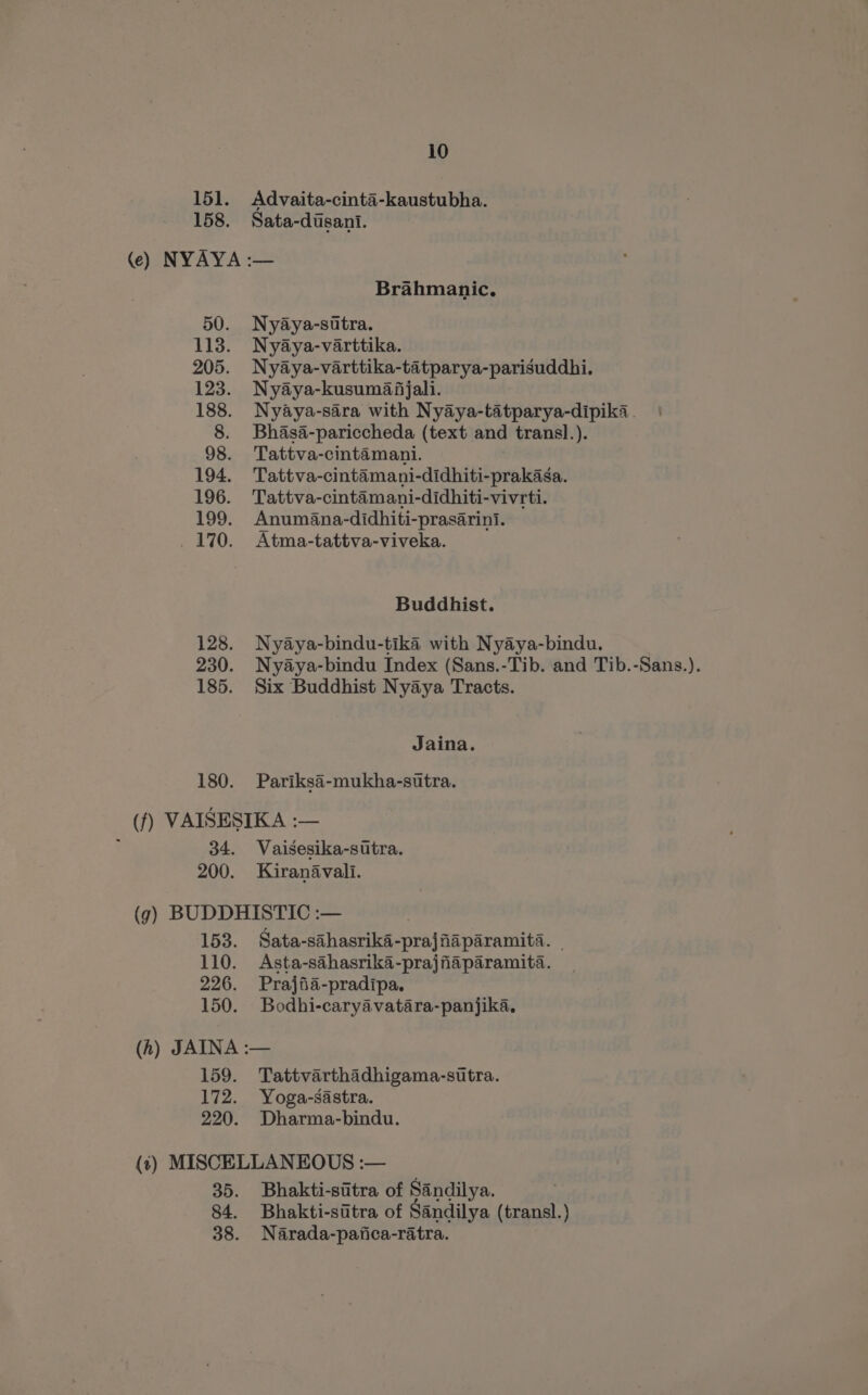 151. Advaita-cinta-kaustubha. 158. Sata-dusant. (e) NYAYA :— Brahmanic,. 50. Nyaya-sttra. 113. Nyaya-varttika. 205. Nyaya-varttika-tatparya-parisuddhi. 123. Nyaya-kusumafjali. 188. Nyaya-sara with Nyaya-tatparya-dipika. 8. Bhasa-pariccheda (text and transl.). 98. Tattva-cintamani. 194. Tattva-cintamani-didhiti-prakasa. 196. Tattva-cintamani-didhiti-vivrti. 199. Anumana-didhiti-prasarini. 170. Atma-tattva-viveka. Buddhist. 128. Nyaya-bindu-tika with Nyaya-bindu. 230. Nyaya-bindu Index (Sans.-Tib. and Tib.-Sans.). 185. Six Buddhist Nyaya Tracts. Jaina. 180. Pariksa-mukha-sttra. (f) VAISESIKA :— ; 34. Vaisesika-sitra. 200. Kiranavali. (g) BUDDHISTIC :— 153. Sata-sahasrika-prajfiaparamita. — 110. Asta-sahasrika-prajfaparamita. 226. Prajiia-pradipa. 150. Bodhi-caryavatara-panjika. (h) JAINA :— 159. Tattvarthadhigama-sutra. 172. Yoga-sastra. 220. Dharma-bindu. (t) MISCELLANEOUS :— 35. Bhakti-sitra of Sandilya. 84. Bhakti-sitra of Sandilya (transl.) 38. Narada-pafica-ratra.