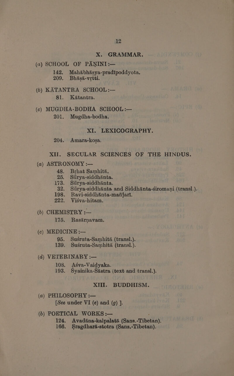 X. GRAMMAR, (2) SCHOOL OF PANINI :— 142. Mahabhasya-pradipoddyota. 209. Bhasa-vrtti. (6) KATANTRA SCHOOL :— 81. Katantra. (c) MUGDHA-BODHA SCHOOL :— 201. Mugdha-bodha. XI. LEXICOGRAPHY. 204. Amara-kosa. XII. SECULAR SCIENCES OF THE HINDUS. (2) ASTRONOMY :— 48. Brhat Samhita. 25. Sutrya-siddhanta. 173. Strya-siddhanta. 32. Sutrya-siddhanta and Siddhanta-siromani (transl.). 198. Ravi-siddhinta-majfifari. 222. Visva-hitam. (6) CHEMISTRY :— 175. Rasarnavam. (c) MEDICINE :— 95. Susruta-Samhita (transl.). 139. Susruta-Samhita (transl.). (4) VETERINARY :— 108. Asva-Vaidyaka. 193. Syainika-Sastra (text and transl.). XIII. BUDDHISM. (a) PHILOSOPHY :— [See under VI (e) and (g) ]. (b) POETICAL WORKS :— 124. Avadana-kalpalata (Sans. Tibetan). 166. Sragdharaé-stotra (Sans,-Tibetan),