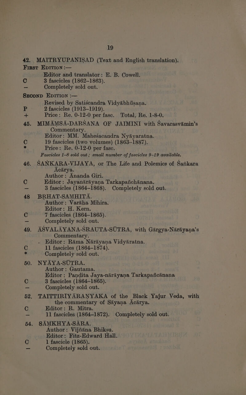 42. MAITRYUPANISAD (Text and English translation). First EDITION :— | Editor and translator: E. B. Cowell. C 3 fascicles (1862-1863). - Completely sold out. Srconp EDITION :— Revised by Satiscandra Vidyabhisana. P 2 fascicles (1913-1919). as Price: Re. 0-12-0 per fase. Total, Re. 1-8-0. 45. MIMAMSA-DARSANA OF JAIMINI with Savarasvamin’s Commentary. Editor: MM. Mahesacandra Nyayaratna. C 19 fascicles (two volumes) (1863-1887). - Price: Re. 0-12-0 per fasc. Fascicles 1-8 sold out ; small number of fascicles 9-19 available. 46. SANKARA-VIJAYA, or The Life and Polemics of Sankara Acarya. Author: Ananda Giri. C Kditor: Jayanarayana Tarkapafichanana. - 3 fascicles (1864-1868). Completely sold out. 48 BRHAT-SAMHITA. Author: Varaha Mihira. Editor: H. Kern. C 7 fascicles (1864-1865). - Completely sold out. 49. ASVALAYANA-SRAUTA-SUTRA, with Gargya-Narayana’s Commentary. Editor: Rama Narayana Vidyaratna, C 11 fascicles (1864-1874). * Completely sold out. 50. NYAYA-SUTRA. Author: Gautama. Editor : Pandita Jaya-narayana Tarkapaficanana C 3 fascicles (1864-1865). —- Completely sold out. 52. TAITTIRIYARANYAKA of the Black Yajur Veda, with the commentary of Sayana Acarya. C Editor: R. Mitra. _ 11 fascicles (1864-1872). Completely sold out. 54. SAMKHYA-SARA. Author: Vijfiiana Bhiksu. Editor: Fitz-Edward Hall. C 1 fascicle (1865). — Completely sold out.