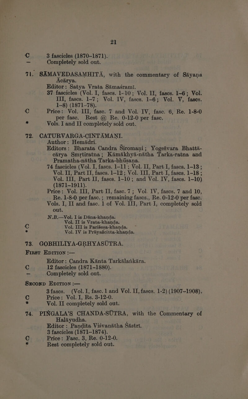 C 3 fascicles (1870-1871). = Completely sold out. 71. SAMAVEDASAMHITA, with the commentary of Sayana Acarya. Editor: Satya Vrata Samasrami. 37 fascicles (Vol. I, fascs. 1-10; Vol. II, fases. 1-6; Vol. III, fases. 1-7; Vol. IV, fascs. 1-6; Vol. V, fases. 1-8) (1871-78). C Price: Vol. III, fase. 7 and Vol. IV, fase. 6, Re. 1-8-0 per fasc. Rest @ Re. 0-12-0 per fase. Vols. I and II completely sold out. 72. CATURVARGA-CINTAMANTI. Author: Hemadri. 4 Editors: Bharata Candra Siromani; Yoge8vara Bhatta- carya Smrtiratna; Kamakhya-natha Tarka-ratna and Pramatha-natha Tarka- bhisana. 74 fascicles (Vol. I, fascs. 1-11; Vol. II, Part I, fascs. 1-18; Vol. II, Part IT, fascs. 1-12 ; Vol. III, Part I, fases. 1-18 ; Vol. TI, Part TL, fases. 1-10 ; and Vol. IV, fases. 1-10) (1871~1911). Price: Vol. III, Part II, fasc.7; Vol. IV, fascs. 7 and 10, Re. 1-8-0 per fasc. ; remaining fascs., Re. 0-12-0 per fasc. Vols. I, II and fasc. 1 of Vol. I1J, Part I, completely sold out. N.B.—Vol. I is Dana-khanda. Vol. IT is Vrata-khanda. C Vol. III is Parisesa-khanda. . Vol. IV is Prayascitta-khanda. 73. GOBHILIYA-GRHYASUTRA. First EpItTIon :— Editor: Candra Kanta Tarkalankara. C 12 fascicles (1871-1880). — Completely sold out. Sxrconp Epirion :— 3fascs. (Vol. 1, fase. 1 and Vol. II, fascs. 1-2) (1907-1908). C Price: Vol. I, Rs. 3-12-0. : Vol. II completely sold out. 14. PINGALA’S CHANDA-SUTRA, with the Commentary of Halayudha. Editor : Pandita Visvanatha Sastri. 3 fascicles (1871-1874). Price: Fasc. 3, Re. 0-12-0. #OQ