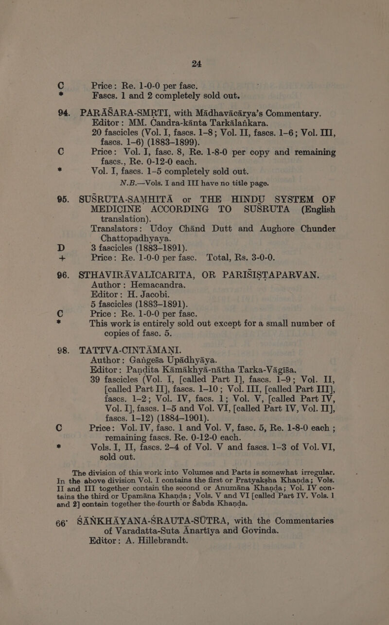 +0 #© 24 Price: Re. 1-0-0 per fasc. Fascs. 1 and 2 completely sold out. PARASARA-SMRTI, with Madhavacarya’s Commentary. Editor : MM. Candra-kanta Tarkalankara. 20 fascicles (Vol. I, fascs. 1-8; Vol. II, fases. 1-6; Vol. ITI, fascs. 1-6) (1883-1899). Price: Vol. J, fasc. 8, Re. 1-8-0 per copy and remaining fascs., Re. 0-12-0 each. Vol. I, fases. 1-5 completely sold out. N.B.—Vols. I and III have no title page. SUSRUTA-SAMHITA or THE HINDU SYSTEM OF MEDICINE ACCORDING TO SUSRUTA (English translation). Translators: Udoy Chand Dutt and Aughore Chunder _ Chattopadhyaya. 3 fascicles (1883-1891). Price: Re. 1-0-0 per fasc. Total, Rs. 3-0-0. STHAVIRAVALICARITA, OR PARISISTAPARVAN. Author : Hemacandra. Editor: H. Jacobi. 5 fascicles (1883-1891). Price : Re. 1-0-0 per fase. This work is entirely sold out except for a small number of copies of fasc. 5. TATTVA-CINTAMANTI. Author: Gangesa Upadhyaya. Editor: Pandita Kamakhya-natha Tarka-Vagi8a. 39 fascicles (Vol. I, [called Part I], fascs. 1-9; Vol. II, [called Part IT], fascs. 1-10; Vol. IIT, [called Part ITT], fases. 1-2; Vol. IV, facs. 1; Vol. V, [called Part IV, Vol. I], fases. 1-5 and Vol. VI, [called Part IV, Vol. IT], fascs. 1-12) (1884-1901). Price: Vol. IV, fasc. 1 and Vol. V, fasc. 5, Re. 1-8-0 each ; remaining fascs. Re. 0-12-0 each. Vols. I, II, fascs. 2-4 of Vol. V and fascs. 1-3 of Vol. VI, sold out. of Varadatta-Suta Anartiya and Govinda. Editor: A. Hillebrandt.