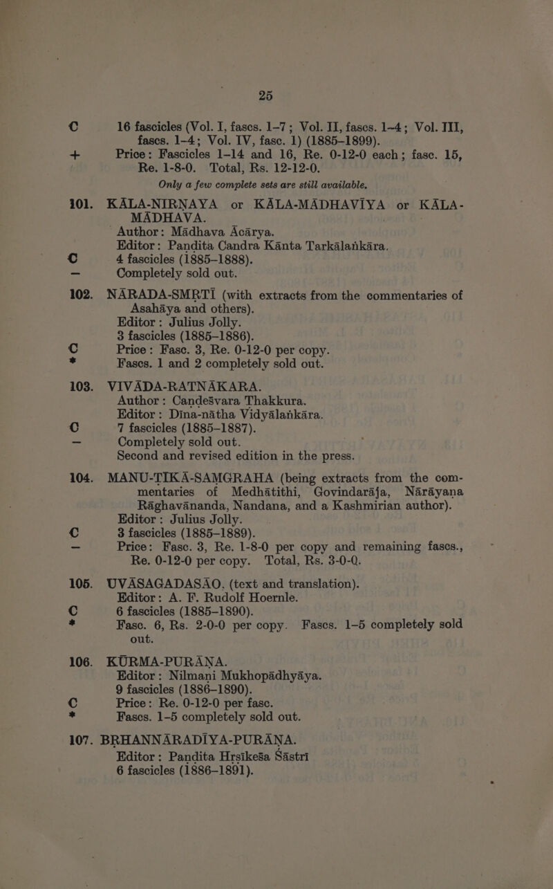 16 fascicles (Vol. I, fascs. 1-7; Vol. II, fases. 1~4; Vol. III, fascs. 1-4; Vol. IV, fasc. 1) (1885-1899). Price: Fascicles 1-14 and 16, Re. 0-12-0 each; fasc. 15, Re. 1-8-0. Total, Rs. 12-12-0. Only a few complete sets are still available. KALA-NIRNAYA or ED Bet Seer Y or KALA- MADHAVA. ' Author: Madhava Acarya. Editor: Pandita Candra Kanta Tarkalankara. 4 fascicles (1885-1888). Completely sold out. NARADA-SMRTI (with extracts from the commentaries of Asahaya and others). Editor : Julius Jolly. 3 fascicles (1885-1886). Price: Fasc. 3, Re. 0-12-0 per copy. Fascs. 1 and 2 completely sold out. VIVADA-RATNAKARA. Author : CandeSvara Thakkura. Editor : Dina-natha Vidyalankara. 7 fascicles (1885-1887). Compietely sold out. Second and revised edition in the press. MANU-TIK A-SAMGRAHA (being extracts from the com- mentaries of Medhatithi, Govindaraja, Narayana Raghavananda, Nandana, and a Kashmirian author). Kditor : Julius Jolly. 3 fascicles (1885-1889). Price: Fasc. 3, Re. 1-8-0 per copy and remaining fascs., Re. 0-12-0 per copy. Total, Rs. 3-0-Q. UVASAGADASAO, (text and translation). Editor: A. F. Rudolf Hoernle. 6 fascicles (1885-1890). Fasc. 6, Rs. 2-0-0 per copy. Fascs. 1-5 completely sold out. KURMA-PURANA. Editor : Nilmani Mukhopadhyaya. 9 fascicles (1886-1890). Price: Re. 0-12-0 per fasc. Fascs. 1-5 completely sold out. BRHANNARADIYA-PURANA. Editor: Pandita Hrsikesa Sastri