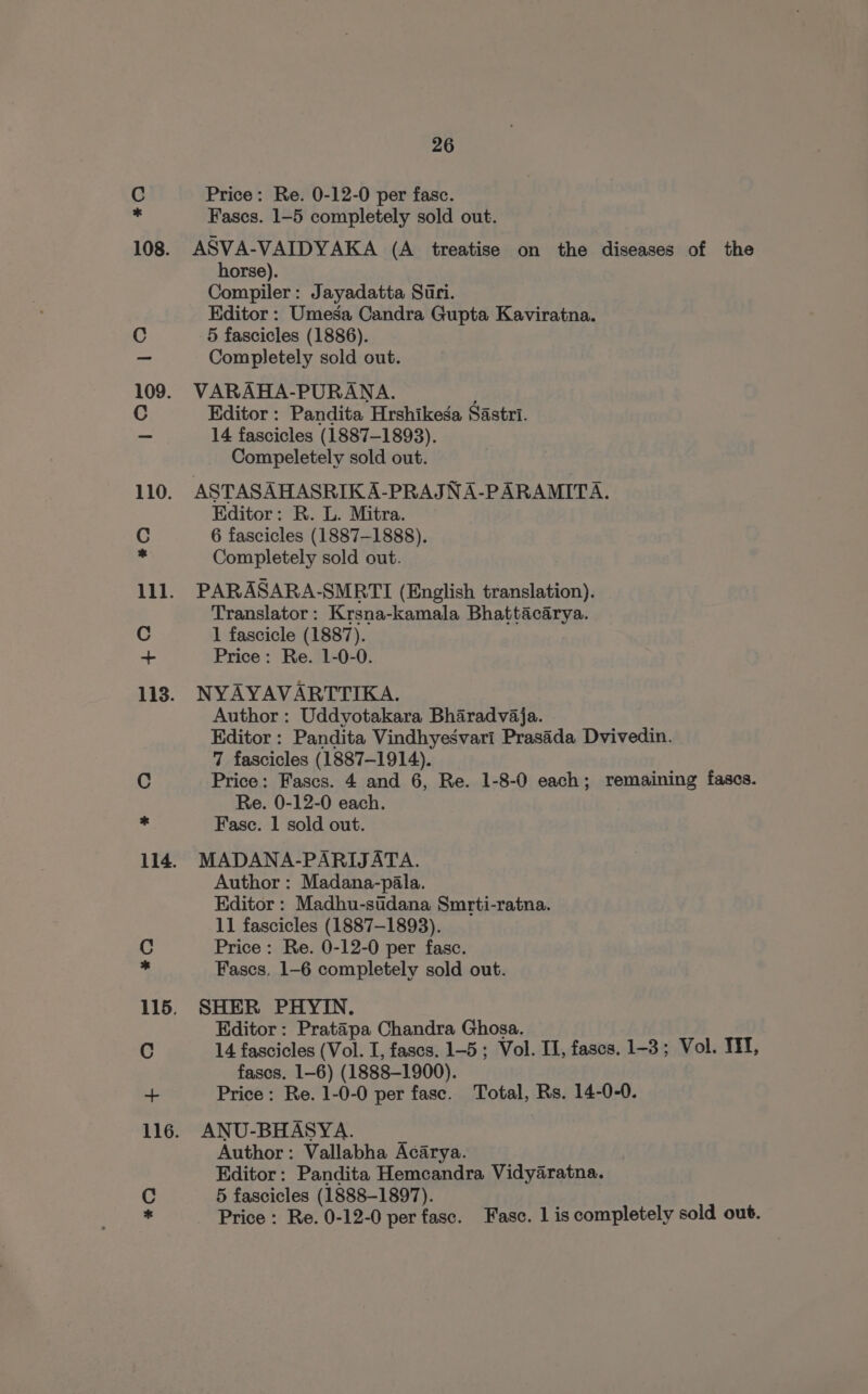 C Price: Re. 0-12-0 per fasc. Fasces. 1-5 completely sold out. 108. ASVA-VAIDYAKA (A treatise on the diseases of the horse). Compiler: Jayadatta Suri. Editor: Umesa Candra Gupta Kaviratna. C 5 fascicles (1886). a Completely sold out. 109. VARAHA-PURANA. C Editor : Pandita Hrshikega Sastri. _ 14 fascicles (1887-1893). Compeletely sold out. 110. ASTASAHASRIK A-PRAJNA-PARAMITA. Editor: R. L. Mitra. C 6 fascicles (1887-1888). . Completely sold out. 111. PARASARA-SMRTI (English translation). Translator: Krsna-kamala Bhattacarya. C 1 fascicle (1887). + Price: Re. 1-0-0. 113. NYAYAVARTTIKA. Author : Uddyotakara Bharadvaja. Editor : Pandita Vindhyesvari Prasada Dvivedin. 7 fascicles (1887-1914). C Price: Fascs. 4 and 6, Re. 1-8-0 each; remaining fases. Re. 0-12-0 each. “f Fasc. 1 sold out. 114. MADANA-PARIJATA. Author: Madana-pala. Editor: Madhu-sidana Smrti-ratna. 11 fascicles (1887-1893). 115. SHER PHYIN. Editor: Pratapa Chandra Ghosa. C 14 fascicles (Vol. I, fascs. 1-5 ; Vol. II, fascs. 1-3; Vol. TE, fases. 1-6) (1888-1900). + Price: Re. 1-0-0 per fase. Total, Rs. 14-0-0. 116. ANU-BHASYA. Author: Vallabha Acarya. Editor: Pandita Hemcandra Vidyaratna. C 5 fascicles (1888-1897). . Price : Re. 0-12-0 per fase. Fasc. 1 is completely sold out. *¥O