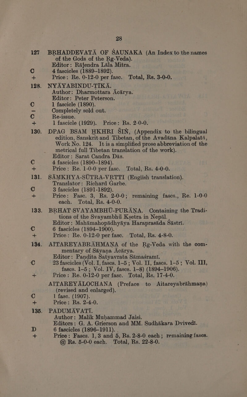 BRHADDEVATA OF SAUNAKA (An Index to the names of the Gods of the Rg-Veda). Editor: Rajendra Lala Mitra. 4 fascicles (1889-1892). Price: Re. 0-12-0 per fasc. Total, Rs. 3-0-0. NYAYABINDU-TIKA. Author: Dharmottara Acarya. Editor: Peter Peterson. 1 fascicle (1890). Completely sold out. Re-issue. 1 fascicle (1929). Price: Rs. 2-0-0. DPAG BSAM HKHRI SIN, (Appendix to the bilingual edition, Sanskrit and Tibetan, of the Avadana Kalpalata, Work No. 124. It is a simplified prose abbreviation of the metrical full Tibetan translation of the work). Editor: Sarat Candra Das. 4 fascicles (1890-1894). . Price: Re. 1-0-0 per fasc. Total, Rs. 4-0-0. SAMKHYA-SUTRA-VRTTI (English translation). Translator: Richard Garbe. 3 fascicles (1891-1892). Price: Fasc. 3, Rs. 2-0-0; remaining fascs., Re. 1-0-0 each. Total, Rs. 4-0-0. BRHAT. SVAYAMBHU-PURANA. Containing the Tradi- tions of the Svayambht Ksetra in Nepal. | Editor: Mahamahopadhyaya Haraprasada Sastri. 6 fascicles (1894-1900). Price-: Re. 0-12-0 per fase. Total, Rs. 4-8-0. AITAREYABRAHMANA of the el te with the com- mentary of Sayana Acarya. Editor: Pandita Satyavrata Samasgrami. 23 fascicles (Vol. I, fascs. 1-5 ; Vol. II, fascs. 1-5 ; Vol. IIE, fascs. 1-5 ; Vol. IV, fascs. 1 1-8) (1894-1906). Price: Re. 0-12-0 per fasc. Total, Rs. 17-4-0. AITAREYALOCHANA (Preface to Aitareyabrahmana) (revised and enlarged). 1 fase. (1907). Price: Rs. 2-4-0. PADUMAVATI. Author: Malik Muhammad Jaisi. Editors: G. A. Grierson and MM. Sudhakara Dvivedi. 6 fascicles (1896-1911). Price: Fascs. 1,3 and 5, Rs. 2-8-0 each; remaining fascs.