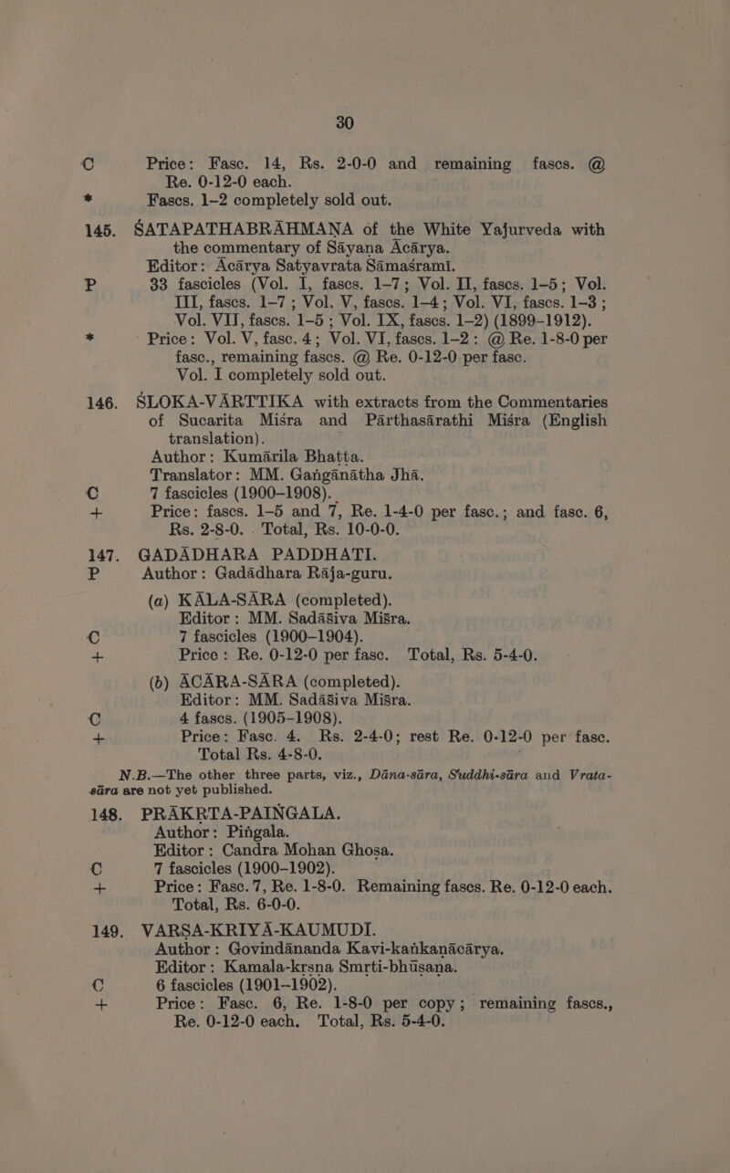 Cc 4 30 Price: Fasc. 14, Rs. 2-0-0 and remaining fascs. @ Re. 0-12-0 each. Fascs. 1-2 completely sold out. SATAPATHABRAHMANA of the White Yafurveda with the commentary of Sayana Acarya. Editor: Acarya Satyavrata Samasrami. 33 fascicles (Vol. I, fascs. 1-7; Vol. II, fases. 1-5; Vol. III, fascs. 1-7 ; Vol. V, fascs. 1-4; Vol. VI, fascs. 1-3 ; Vol. VII, fascs. 1-5 ; Vol. IX, fases. 1-2) (1899-1912). ' Price: Vol. V, fasc.4; Vol. VI, fases. 1-2: @ Re. 1-8-0 per fasc., remaining fascs. @ Re. 0-12-0 per fasc. Vol. I completely sold out. SLOKA-VARTTIKA with extracts from the Commentaries of Sucarita Misra and Parthasarathi Misra (English translation). Author: Kumarila Bhatta. Translator: MM. Ganganatha Jha. 7 fascicles (1900-1908). _ Price: fascs. 1-5 and 7, Re. 1-4-0 per fasc.; and fase. 6, Rs. 2-8-0. . Total, Rs. 10-0-0. GADADHARA PADDHATI. Author: Gadadhara Raja-guru. (a) KALA-SARA (completed). Editor : MM. Sadasiva Misra. 7 fascicles (1900-1904). Price : Re. 0-12-0 per fase. Total, Rs. 5-4-0. (b) ACARA-SARA (completed). Editor: MM. Sadasiva Misra. 4 fases. (1905-1908). Price: Fasc. 4. Rs. 2-4-0; rest Re. 0- 12. -O per fase. Total Rs. 4-8-0. Cc + C ae PRAKRTA-PAINGALA. Author: Pingala. Editor : Candra Mohan Ghosa. 7 fascicles (1900-1902). Price: Fasc. 7, Re. 1-8-0. Remaining fases. Re. 0-12-0 each. Total, Rs. 6-0-0. VARSA-KRIY A-KAUMUDI. Author : Govindananda Kavi-kankanacarya. Editor : Kamala-krsna Smrti-bhusana. 6 fascicles (1901-1902). Price: Fasc. 6, Re. 1-8-0 per copy; remaining fascs., Re. 0-12-0 each. Total, Rs. 5-4-0.