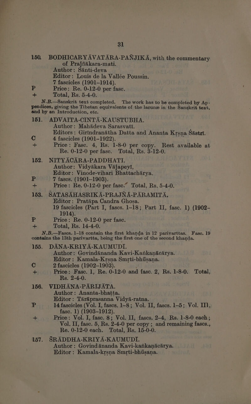 150. BODHICARYAVATARA-PANJIKA, with the commentary of Prajfiakara-mati. Author: Santi-deva Editor: Louis de la Vallée Poussin. 7 fascicles (1901-1914). P Price: Re. 0-12-0 per fasc. ~ Total, Rs. 5-4-0. N.B.—Sanskrit text completed. The work has to be completed by Ap- pendices, giving the Tibetan equivalents of the lacune in the Sanskrit text, and by an Introduction, etc. 161. ADVAITA-CINTA-KAUSTUBHA. Author: Mahadeva Sarasvatti. , Editors: Girindranatha Datta and Ananta Krsna Sastri. Cc 4 fascicles (1901-1922). 3 + Price: Fasc. 4, Rs. 1-8-0 per copy. Rest available at Re. 0-12-0 per fasc. Total, Rs. 3-12-0. 152. NITYACARA-PADDHATI. Author: Vidyakara Vajapeyi, Editor: Vinode-vihari Bhattacharya. P 7 fascs. (1901-1903). = Price: Re. 0-12-0 per fase.“ Total, Rs. 5-4-0. 153. SATASAHASRIK A-PRAJNA-PARAMITA, Editor: Pratapa Candra Ghosa. 19 fascicles (Part I, fascs. 1-18; Part II, fase. 1) (1902- 1914). Pp Price: Re. 0-12-0 per fasc. + Total, Rs. 14-4-0. N.B.—Fascs..1-18 contain the first khanda in 12 parivarttas. Fasc. 19 contains the 13th parivartta, being the first one of the second kharda. 155. DANA-KRIYA-KAUMUDI. Author: Govindananda Kavi-Kankanacarya. Editor : Kamala-Krsna Smrti-bhisana. Price: Fasc. 1, Re. 0-12-0 and fasc. 2, Rs. 1-8-0. Total, 156. VIDHANA-PARIJATA. Author: Ananta-bhatta. Editor : Taraéprasanna Vidy4-ratna. fase. 1) (1903-1912). Price: Vol. I, fasc. 8; Vol. II, fascs. 2-4, Rs. 1-8-0 each; Vol. II, fasc. 5, Rs. 2-4-0 per copy ; and remaining fascs., 157. SRADDHA-KRIYA-KAUMUDI. Author: Govind ananda Kavi-kankanacarya. Editor : Kamala-krsna Smrti-bhtsana. 4 ©