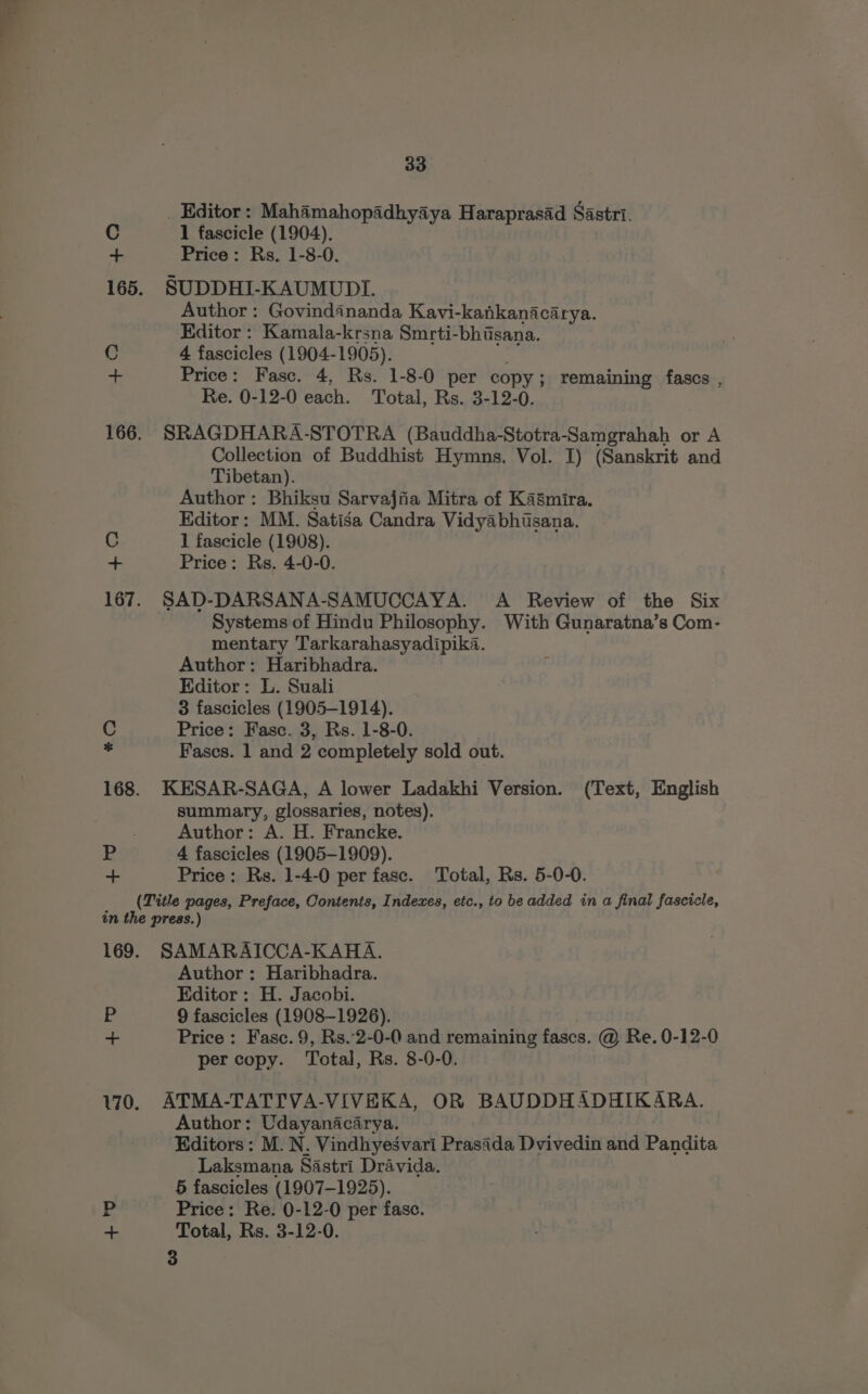 _ Editor: Mahamahopadhyaya Haraprasad Sastri. C 1 fascicle (1904). + Price: Rs. 1-8-0. 165. SUDDHI-KAUMUDI. Author: Govindananda Kavi-kankanacarya. Editor : Kamala-krsna Smrti-bhisana. C 4 fascicles (1904-1905). -- Price: Fasc. 4, Rs. 1-8-0 per copy ; ; remaining fascs , Re. 0-12-0 each. Total, Rs. 3-12-0. 166. SRAGDHARA-STOTRA (Bauddha-Stotra-Samgrahah or A Collection of Buddhist Hymns. Vol. I) (Sanskrit and Tibetan). Author: Bhiksu Sarvajiia Mitra of Kasmira. Editor: MM. Satisa Candra Vidyabhisana. C 1 fascicle (1908). + Price: Rs. 4-0-0. 167. SAD-DARSANA-SAMUCCAYA. A Review of the Six Systems of Hindu Philosophy. With Gunaratna’s Com- mentary Tarkarahasyadipika. Author: Haribhadra. Editor: L. Suali 3 fascicles (1905-1914). C Price: Fasc. 3, Rs. 1-8-0. ¢ Fases. 1 and 2 completely sold out. 168. KESAR-SAGA, A lower Ladakhi Version. (Text, English summary, glossaries, notes), Author: A. H. Francke. BR 4 fascicles (1905-1909). | ss Price: Rs. 1-4-0 per fase. Total, Rs. 5-0-0. (Title pages, Preface, Contents, Indexes, etc., to be added in a final fascicle, in the press.) 169. SAMARAICCA-KAHA. Author: Haribhadra. Editor: H. Jacobi. E 9 fascicles (1908-1926). + Price: Fasc. 9, Rs.2-0-0 and remaining fascs. @ Re. 0-12-0 per copy. Total, Rs. 8-0-0. 170. ATMA-TATTVA-VIVEKA, OR BAUDDHADHIKARA. Author: Udayanacarya. Editors: M. N. Vindhyesvari Prasida Dvivedin and Pandata Laksmana Sastri Dravida. 5 fascicles (1907-1925). FE Price: Re. 0-12-0 per fase. + Total, Rs. 3-12-0. 3