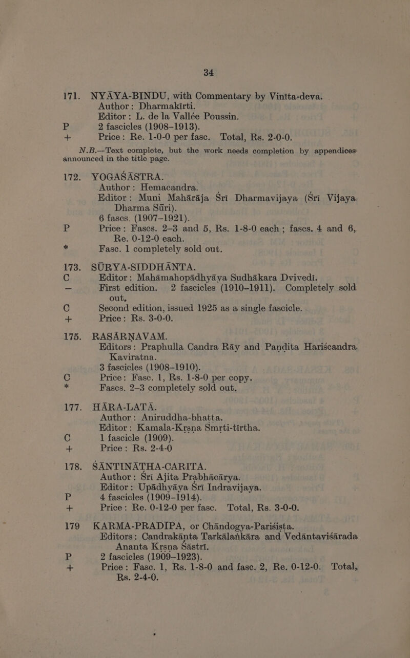 171. NYAYA-BINDU, with Commentary by Vinita-deva. Author: Dharmakirti. Editor: L. de la Vallée Poussin. P 2 fascicles (1908-1913). + Price: Re. 1-0-0 per fasc. Total, Rs. 2-0-0. N.B.--Text complete, but the work needs completion by appendices: announced in the title page. 172. YOGASASTRA. -Author : Hemacandra. ; Editor: Muni Maharaja Sri Dharmavijaya (Sri Vijaya. Dharma Suri). 6 fases. (1907-1921). :% Price: Fascs. 2-3 and 5, Rs. 1-8-0 each; fascs. 4 and 6, Re. 0-12-0 each. Fasc. 1 completely sold out. 173. SURYA-SIDDHANTA. C Editor: Mahamahopadhyaya Sudhakara Dvivedi. _ First edition. 2 fascicles (1910-1911). Completely sold out. C Second edition, issued 1925 as a single fascicle. + Price: Rs. 3-0-0. 175. RASARNAVAM. Editors: Praphulla Candra Ray and Pandita Hariscandra. Kaviratna. 3 fascicles (1908-1910). Price: Fasc. 1, Rs. 1-8-0 per copy. Fases. 2-3 completely sold out. * © 177. HARA-LATA. Author: Aniruddha-bhatta. Editor: Kamala-Krsna Smrti-tirtha. C 1 fascicle (1909). aa Price: Rs. 2-4-0 178. SANTINATHA-CARITA. Author: Sri Ajita Prabhacarya. Editor: Upadhyaya Sri Indravijaya. (te 4 fascicles (1909-1914). ~ Price: Re. 0-12-0 per fase. Total, Rs. 3-0-0. 179 KARMA-PRADIPA, or Chandogya-Parisista. Editors: Candrakanta Tarkalankara and Vedantavisarada Ananta Krsna Sastri. P 2 fascicles (1909-1923). “- Price: Fasc. 1, Rs. 1-8-0 and fase. 2, Re. 0-12-0. Total,