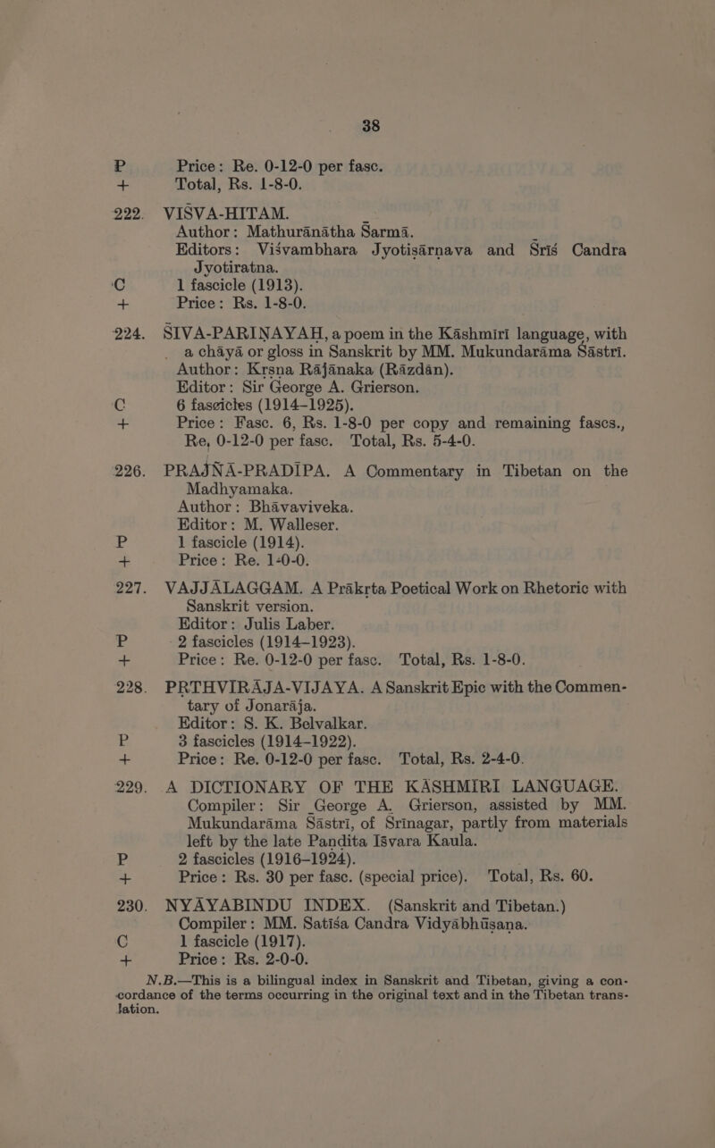 P Price: Re. 0-12-0 per fasc. aa Total, Rs. 1-8-0. 222. VISVA-HITAM. : Author: Mathuranatha Sarma. : Editors: Visvambhara Jyotisarnava and Sris Candra Jyotiratna. C 1 fascicle (1913). + Price: Rs. 1-8-0. 224. SIVA-PARINAYAH, a poem in the Kashmiri language, with _ a chaya or gloss in Sanskrit by MM. Mukundarama Sastri. Author: Krsna Rajanaka (Razdan). Editor: Sir George A. Grierson. Cc 6 faszictes (1914-1925). + Price: Fasc. 6, Rs. 1-8-0 per copy and remaining fascs., Re, 0-12-0 per fasc. Total, Rs. 5-4-0. 226. PRAJNA-PRADIPA. A Commentary in Tibetan on the Madhyamaka. Author: Bhavaviveka. Editor: M. Walleser. Price: Re. 1-0-0. 227. VAJJALAGGAM. A Prakrta Poetical Work on Rhetoric with Sanskrit version. Editor: Julis Laber. 228. PRTHVIRAJA-VIJAYA. A Sanskrit Epic with the Commen- tary of Jonaraja. Editor: S. K. Belvalkar. 229. A DICTIONARY OF THE KASHMIRI LANGUAGE. Compiler: Sir George A. Grierson, assisted by MM. Mukundarama Sastri, of Srinagar, partly from materials left by the late Pandita Isvara Kaula. + Price: Rs. 30 per fasc. (special price). Total, Rs. 60. 230. NYAYABINDU INDEX. (Sanskrit and Tibetan.) Compiler: MM. Satisa Candra Vidyabhisana. C 1 fascicle (1917). + Price: Rs. 2-0-0. N.B.—This is a bilingual index in Sanskrit and Tibetan, giving a con- cordance of the terms occurring in the original text and in the Tibetan trans- Jation. as