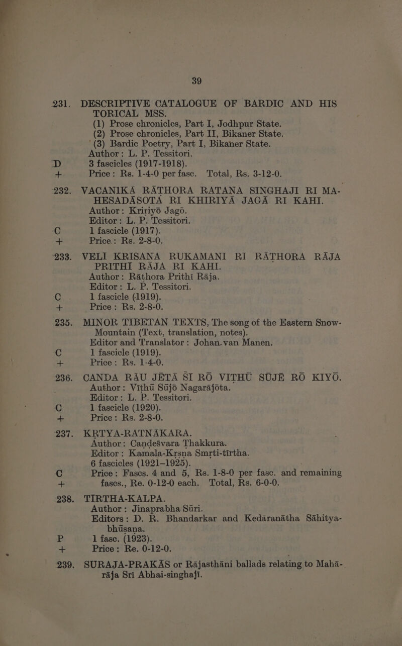 DESCRIPTIVE CATALOGUE OF BARDIC AND HIS TORICAL MSS. (1) Prose chronicles, Part I, Jodhpur State. (2) Prose chronicles, Part II, Bikaner State. (3) Bardic Poetry, Part I, Bikaner State. Author: L. P. Tessitori. 3 fascicles (1917-1918). 3 Price: Rs. 1-4-0 per fasc. Total, Rs. 3-12-0. VACANIKA RATHORA RATANA SINGHAJI RI MA- HESADASOTA RI KHIRIYA JAGA RI KAHIT. Author: Kririy6 Jago. Editor: L. P. Tessitori. 1 fascicle (1917). Price.: Rs. 2-8-0. VELI KRISANA RUKAMANI RI RATHORA RAJA PRITHI RAJA RI KAHI. Author: Rathora Prithi Raja. Editor: L. P. Tessitori. 1 fascicle (1919). Price: Rs. 2-8-0. MINOR TIBETAN TEXTS, The song of the Eastern Snow- Mountain (Text, translation, notes). Editor and Translator: Johan.van Manen. 1 fascicle (1919). Price: Rs. 1-4-0. CANDA RAU JETA SI RO VITHU SUJE RO KIYO. Author: Vitht Sujo Nagarajota. Editor: L. P. Tessitori. 1 fascicle (1920). Price: Rs. 2-8-0. KRTYA-RATNAKARA. Author: Candesvara Thakkura. Editor : Kamala-Krsna Smrti-tirtha. 6 fascicles (1921-1925). Price: Fascs. 4 and 5, Rs. 1-8-0 per fasc. and 1 remaining fascs., Re. 0-12-0 each. Total, Rs. 6-0-0. TIRTHA-KALPA. Author: Jinaprabha Suri. Editors: D. R. Bhandarkar and Kedaranatha Sahitya- bhusana. 1 fase. (1923). Price: Re. 0-12-0. SURAJA-PRAKAS or Rajasthani ballads relating to Maha-. raja Sri Abhai-singhaji.