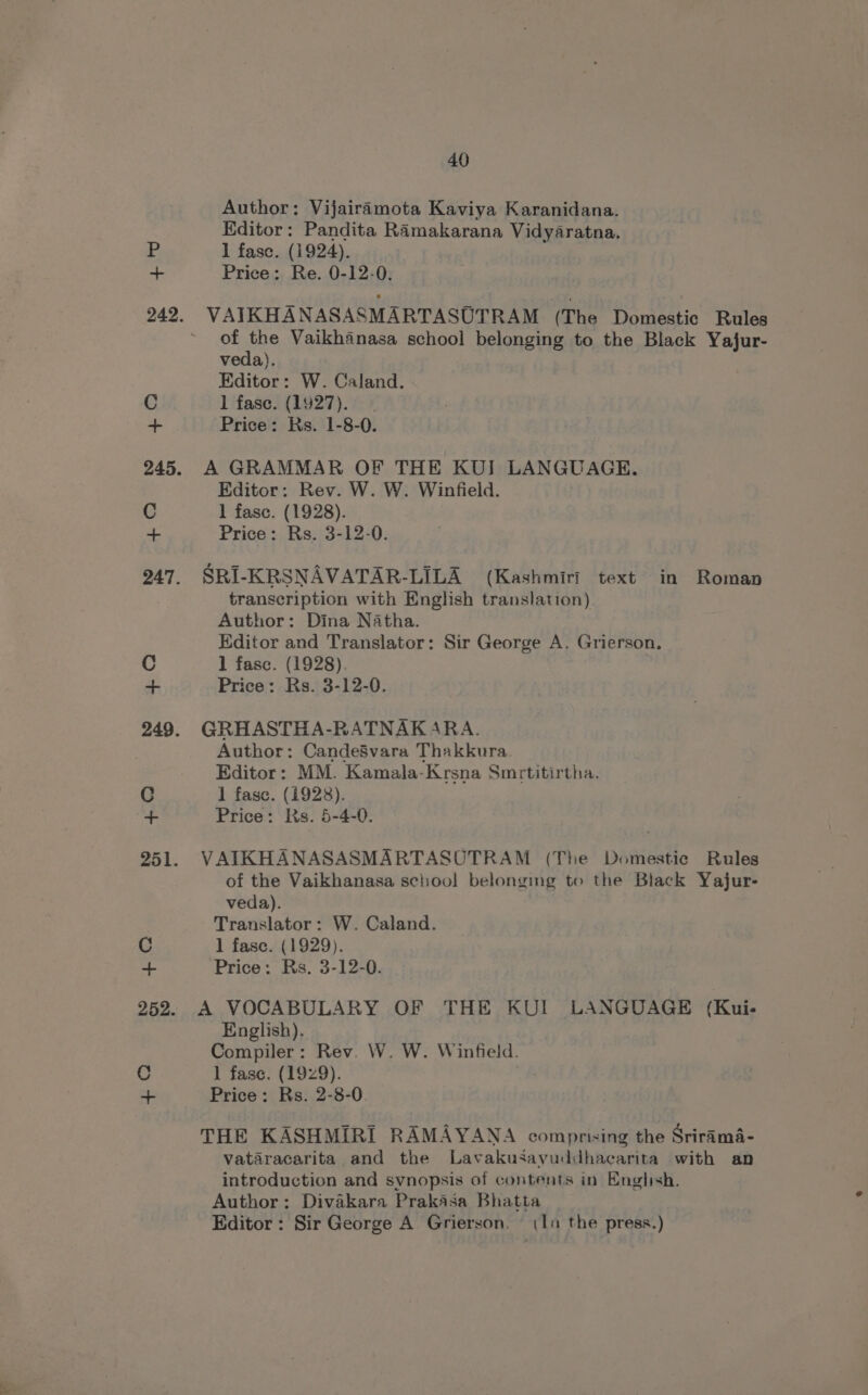 Author: Vijairamota Kaviya Karanidana. Editor: Pandita Ramakarana Vidyaratna. 1 fase. (1924). Price: Re. 0-12-0. of the Vaikhanasa school belonging to the Black Yajur- veda). Editor: W. Caland. 1 fase. (1927). Price: Rs. 1-8-0. A GRAMMAR OF THE KUI LANGUAGE. Editor: Rev. W. W. Winfield. 1 fasc. (1928). Price: Rs. 3-12-0. SRI-KRSNAVATAR-LILA (Kashmiri text in Roman transcription with English translation) Author: Dina Natha. Editor and Translator: Sir George A. Grierson. 1 fasc. (1928). Price: Rs. 3-12-0. GRHASTHA-RATNAKARA. Author: CandeSvara Thakkura Editor: MM. Kamala-Krsna Smrtitirtha. 1 fase. (1928). Price: Ks. 5-4-0. VAIKHANASASMARTASOTRAM (The Domestic Rules of the Vaikhanasa sclhioo! belonging to the Black Yajur- veda). Translator: W. Caland. 1 fase. (1929). Price: Rs. 3-12-0. A VOCABULARY OF THE KUI LANGUAGE (Kui- English). Compiler: Rev. W. W. Winfield. 1 fase. (1929). . Price: Rs. 2-8-0 THE KASHMIRI RAMAYANA comprising the Srirama- vataracarita and the Lavakusayuddhacarita with an introduction and synopsis of contents in English. Author: Divakara Prakasa Bhatta Editor : Sir George A Grierson. (1a the press.)