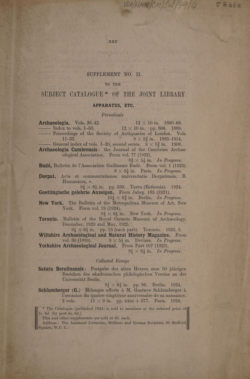 NE aad SUPPLEMENT NO. II. TO THE SUBJECT CATALOGUE * OF THE JOINT LIBRARY APPARATUS, ETC. Periodicals Archaeologia. Vols. 38-42. 12 x 10in. 1860-68. Index to vols. 1-50. 12 x 10 in. pp. 806. 1889. —— Proceedings of the Society of Antiquaries of London. Vols. 11-32. 9x 5¢in. 1885-1914. —-—— General index of vols. 1-20, second series. 9 X 52in. 1908. Archaeologia Cambrensis: the Journal of the Cambrian Archae- ological Association. From vol. 77 (1922). 83 x 54 in.. Ln Progress. Budé, I Bulletin de I’ Association Guillaume Bude! From vol. 1 (1923). 8 x 5¢in. Paris. In Progress. Dorpat. Acta et commentationes als oritatis Dorpatensis. B. Humaniora, v. 9+ x 641in. pp. 339. Tartu (Esthonia). 1924. Goettingische gelehrte Anzeigen. From Jahrg. 183 (1921). 104 x 62in. Berlin. In Progress. New York. The Bulletin of the Metropolitan Museum of Art, New York. From vol. 19 (1924). 91 x 64m. New York. In Progress. Toronto. Bulletin of the Royal Ontario Museum of Archaeology, December, 1923 and May, 1925. 9+ X 64 m. pp. 15 (each part). Toronto. 1923, 5. Wiltshire Archaeological and Natural History Magazine. From vol. 30 (1899). 9x 5éin. Devizes. In Progress. Yorkshire Archaeological Journal. From Part 107 (1923). | 9% x 64in. In Progress. Collected Essays Satura Berolinensis: Festgabe der alten Herren zum 50 jahrigen Bestehen des akademischen philologischen Vereins an der Universitat Berlin. 94 x 64 in. pp. 96. Berlin. 1924. Schlumberger (G.) Mélanges offerts 4 M. Gustave Schlumberger a Poccasion du quatre-vingtiéme anniversaire de sa naissance. 2 vols. 11 X 9in. pp. xxxi-+ 577. Paris. 1924. * The Catalogue (published 1924) is sold to members at the reduced price of 7s. 6d. (by post 8s. 6d.) This and other supplements are sold at 6d. each. Address: The Assistant Librarian, Hellenic and Roman Societies, 50 Bedford Square, W.C. 1. ahr ahr a ‘ ; ; es 1 “92 Senor -— ¢ ~ as Wee &amp;- ei. hag) 5 ' pe sa ae rye te