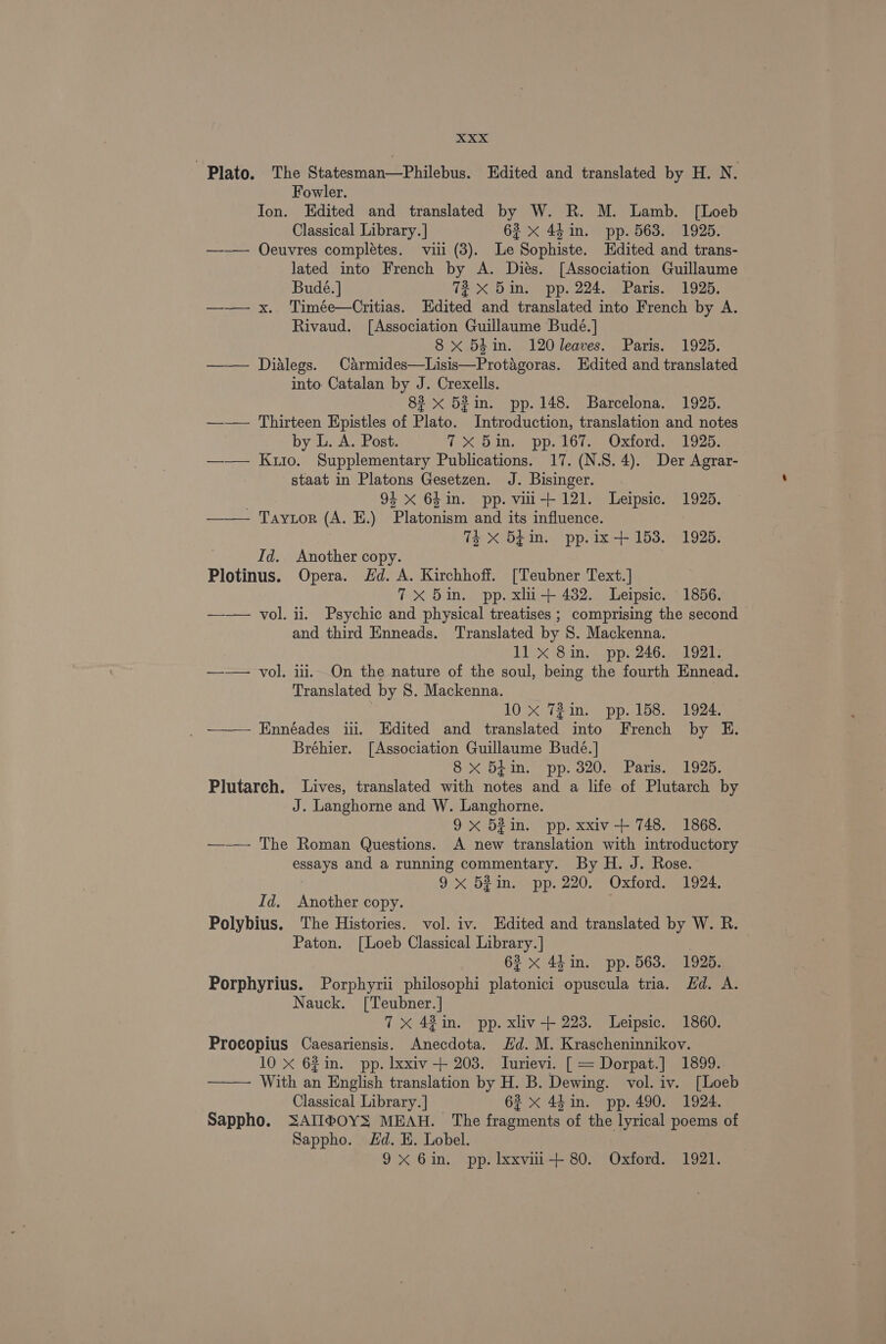 Plato. The Statesman—Philebus. Edited and translated by H. N. Fowler. Jon. Edited and translated by W. R. M. Lamb. [Loeb Classical Library.] 62 x 44m. pp. 563. 1925. —-— Oeuvres complétes. vii (3). Le Sophiste. Edited and trans- lated into French by A. Dies. [Association Guillaume Budé. | 72 xX 5in. pp. 224. Paris. 1925. —— x. Timée—Critias. Edited and translated into French by A. Rivaud. [Association Guillaume Budé.] 8 x 54in. 120 leaves. Paris. 1925. —— Dialegs. Carmides—Lisis—Protagoras. Hdited and translated into Catalan by J. Crexells. 82 x 52in. pp. 148. Barcelona. 1925. —-—— Thirteen Epistles of Plato. Introduction, translation and notes by L. A. Post. iXSDin.s SPP. LOlaee Oxtord, eel ooo —— Kuio. Supplementary Publications. 17. (N.S. 4). Der Agrar- staat in Platons Gesetzen. J. Bisinger. 94 xX 64 in. pp. vii+121. Leipsic. 1925. ——— Taytor (A. E.) Platonism and its influence. 74 X 54in. pp.ix+153. 1925. Id. Another copy. Plotinus. Opera. Hd. A. Kirchhoff. [Teubner Text.] 7x 5in. pp. xlu-+ 432. Leipsic. 1856. —-— vol. ii. Psychic and physical treatises ; comprising the second — and third Enneads. Translated by 8. Mackenna. 11 X 8in. pp. 246. 1921. —— vol. iii. On the nature of the soul, being the fourth Ennead. Translated by S. Mackenna. 10 x 72in. pp..158. 1924. _ ——— Ennéades ii. Edited and translated into French by HE. Bréhier. [Association Guillaume Bude. ] 8 xX 54in. pp. 320. Paris. 1925. Plutarch. Lives, translated with notes and a life of Plutarch by J. Langhorne and W. Langhorne. 9x 52in. pp. xxiv-+ 748. 1868. —— The Roman Questions. A new translation with introductory essays and a running commentary. By H. J. Rose. 9x 53in. pp. 220. Oxford. 1924. Id. Another copy. Polybius. The Histories. vol. iv. Edited and translated by W. R. Paton. [Loeb Classical Library. | 62 x 44in. pp. 563. 1925. Porphyrius. Porphyrii philosophi platonici opuscula tria. Hd. A. Nauck. [Teubner.] 7x 42in. pp. xliv-+ 223. Leipsic. 1860. Procopius Caesariensis. Anecdota. Hd. M. Krascheninnikov. 10 X 621in. pp. xxiv + 203. Inurievi. [ = Dorpat.] 1899.. ——— With an English translation by H. B. Dewing. vol. iv. [Loeb Classical Library. ] 62 x 44in. pp. 490. 1924. Sappho. SAII®@OYS MEAH. The fragments of the lyrical poems of Sappho. Ed. E. Lobel. 9X 6in. pp. Ixxvii-+ 80. Oxford. 1921.