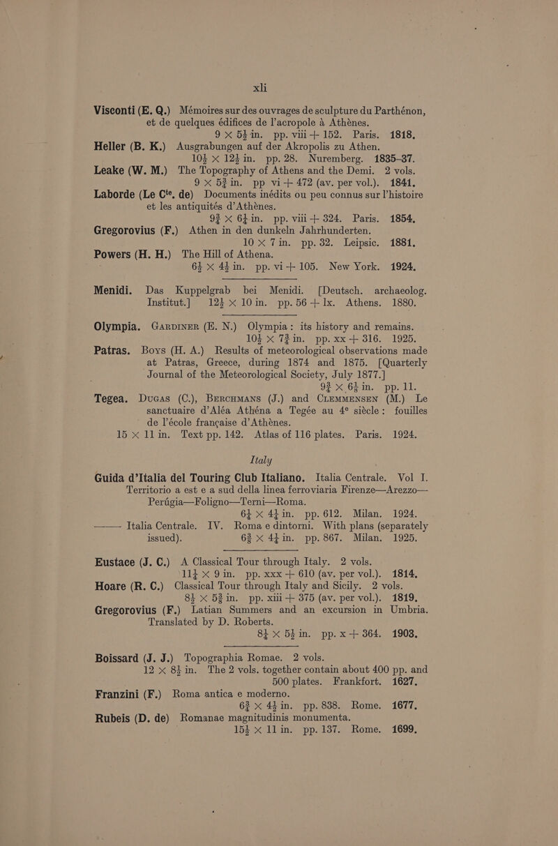 Visconti (E.Q.) Mémoires sur des ouvrages de sculpture du Parthénon, et de quelques édifices de l’acropole 4 Athénes. 9x 54in. pp. vui+ 152. Paris. 1818. Heller (B. K.) Ausgrabungen auf der Akropolis zu Athen. 104 x 125 im. pp. 28. Nuremberg. 1835-37. Leake (W. M.) ‘The Topography of Athens and the Demi. 2 vols. 9 x 52in. pp vi-+ 472 (av. per vol.). 1841. Laborde (Le C'*. de) Documents inédits ou peu connus sur l’histoire et les antiquites d’Athénes. 93 x 64in. pp. vili+ 324. Paris. 1854, Gregorovius (F.) Athen in den dunkeln Jahrhunderten. 10 xX 7im. pp. 32. Leipsic. 1881. Powers (H. H.) The Hill of Athena. : 64 x 4h in. pp. vi-+ 105. New York. 1924. Menidi. Das Kuppelgrab bei Menidi. ([Deutsch. archaeolog. Institut.] 123 x 10in. pp.56+ 1x. Athens. 1880. Olympia. Garpiner (EZ. N.) Olympia: its history and remains. 104 X 72in. pp. xx-+ 316. 1925, Patras. Boys (H. A.) Results of meteorological observations made at Patras, Greece, during 1874 and 1875. [Quarterly Journal of the Meteorological Society, July 1877.] 92°50 6h.m. pp. 11. Tegea. Duaas (C.), Brercumans (J.) and CiemmMeNnsEN (M.) Le sanctuaire d’Aléa Athéna a Tegée au 4° siécle: fouilles ~ de lécole francaise d’Athénes. 15 x llin. Text pp. 142. Atlas of 116 plates. Paris. 1924. Italy Guida d’Italia del Touring Club Italiano. Italia Centrale. Vol I. Territorio a est e a sud della linea ferroviaria Firenze—Arezzo— Pertigia—Foligno—Terni—Roma. 64 <x 44in. pp. 612. Milan. 1924. —— Italia Centrale. IV. Romaedintorni. With plans (separately issued). 62 x 44in. pp. 867. Milan. 1925, Eustace (J. C.) <A Classical Tour through Italy. 2 vols. 114 x 9in. pp. xxx + 610 (av. per vol.). 1814. Hoare (R. C.) Classical Tour through Italy and Sicily. 2 vols. 84 xX 52in. pp. xii + 375 (av. per vol.). 1819. Gregorovius (F.) Latian Summers and an excursion in Umbria. Translated by D. Roberts. 8i x 54in. pp.x-+ 364. 1908. ) Topographia Romae. 2 vols. 8iin. The 2 vols. together contain about 400 pp. and | 500 plates. Frankfort. 1627. Franzini (F.) Roma antica e moderno. 63 x 44 in. pp. 838. Rome. 1677. Rubeis (D. de) Romanae magnitudinis monumenta. 154 x llin. pp. 137. Rome. 1699, Boissard (J. J. ee