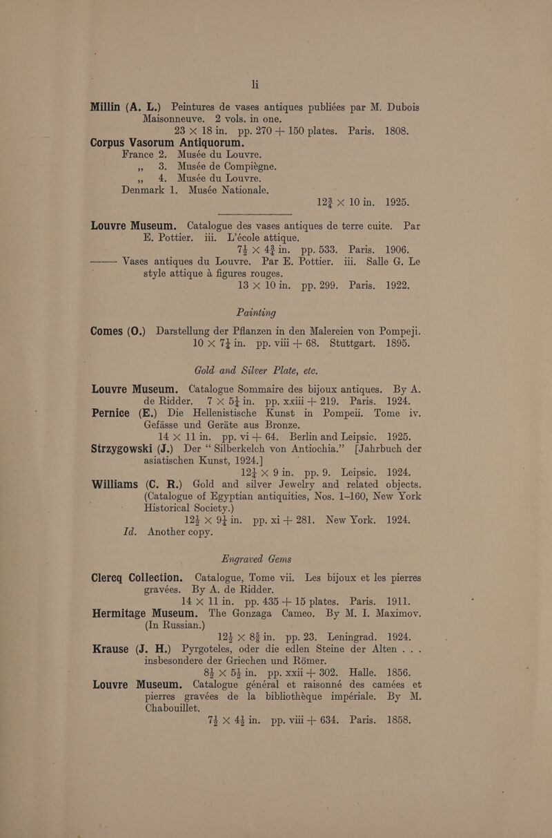 Millin (A. L.) Peintures de vases antiques publiées par M. Dubois Maisonneuve. 2 vols. in one. 23 x 18in. pp. 270+ 150 plates. Paris. “1808. Corpus Vasorum Antiquorum. France 2. Musée du Louvre. » o. Musée de Compiégne. » 4 Musée du Louvre. Denmark 1. Musée Nationale. 123 x 10 in. 1925. Louvre Museum. Catalogue des vases antiques de terre cuite. Par HK. Pottier. ii. L’école attique. : 74 X 42 in. pp. 533. Paris. 1906. —— Vases antiques du Louvre. Par E. Pottier. iii. Salle G. Le style attique a figures rouges. iSeelO in. “pp. 200... Paris: . 1922, Painting Comes (O.) Darstellung der Pflanzen in den Malereien von Pompeyji. 10 X 7¢in. pp. vui-+ 68. Stuttgart. 1895. Gold and Silver Plate, etc. Louvre Museum. Catalogue Sommaire des bijoux antiques. By A. de Ridder. 7X 54in. pp. xxiii-+ 219. Paris. 1924. Pernice (E.) Die Hellenistische Kunst in Pompeii. Tome iv. Gefasse und Gerite aus Bronze. 14 x 1llin. pp. vi-+ 64. Berlin and Leipsic. 1925. Strzygowski (J.) Der “ Silberkelch von Antiochia.” [Jahrbuch der asiatischen Kunst, 1924.] 124-x 9in. pp. 9. Leipsic. 1924. Williams (C. R.) Gold and Mies Jewelry and related objects. (Catalogue of Egyptian antiquities, Nos. 1-160, New York Historical Society.) 124 x 9m. pp. xi+ 281. New York. 1924. Id. Another copy. Engraved Gems Clereq Collection. Catalogue, Tome vii. Les bijoux et les pierres gravees. By A. de Ridder. 14 x llin. pp. 485+ 15 plates. Paris. 1911. Hermitage Museum. The Gonzaga Cameo. By M. IJ. Maximov. (In Russian.) : 124 X 88in. pp. 23. Leningrad. 1924. Krause (J. H.) Pyrgoteles, oder die edlen Steine der Alten... insbesondere der Griechen und Rémer. 84 xX 5hin. pp. xxii+ 302. Halle. 1856. Louvre Museum. Catalogue général et raisonné des camées et pierres gravées de la bibliotheque impériale. By M. Chabouillet.