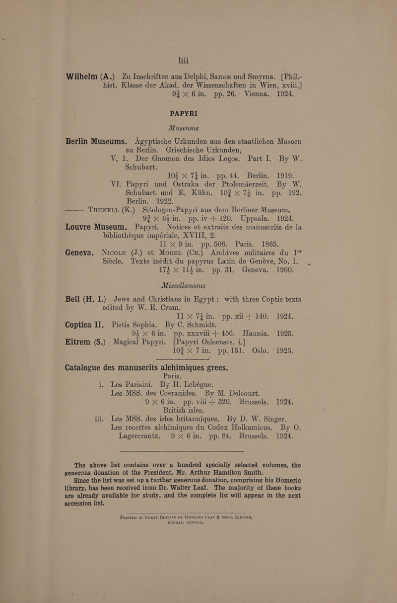 iii Wilhelm (A.) Zu Inschriften aus Delphi, Samos und Smyrna. [Phil.- hist. Klasse der Akad. der Wissenschaften in Wien, xviii.| 94x 6in. pp. 26. Vienna. 1924. PAPYRI Museums Berlin Museums. Agyptische Urkunden aus den staatlichen Museen zu Berlin. Griechische Urkunden, V, 1. Der Gnomon des Idios Logos. Part I. By W. Schubart. 104 X 74 in. pp. 44. Berlin. 1919. VI. Papyri und Ostraka der Ptolemierzeit. By W. Schubart und EK. Kihn. 102 x 74 in. pp. 192. Berlin. 1922. —— THUNELL (K.) Sitologen-Papyri aus dem Berliner Museum. 93 x 64in. pp.iv+ 120. Uppsala. 1924. Louvre Museum. Papyri. Notices et extraits des manuscrits de la bibliothéque impériale, XVIII, 2. tix Sin pp. 506. Paris. .°'1865, Geneva. Nicorte (J.) et Moret (Cu.) Archives militaires du 1° Siecle. Texte inédit du papyrus Latin de Genéve, No. 1. 174 X l1ld in. pp. 3l. Geneva. 1900. ~ Miscellaneous Bell (H. I.) Jews and Christians in Egypt: with three Coptic texts edited by W. H. Crum. 11 X 7din. ‘ pp. xu + 140. 1924. Coptica II. Pistis Sophia. By C. Schmidt. 91 X Gin. pp. xxxvili-++ 456. Haunia. 1925. Eitrem (S.) Magical Papyri. [Papyri Osloenses, i,] 102 X Tim. pp. 151. Oslo. 1925. Catalogue des manuscrits alchimiques grecs. Paris. i, Les Parisini. By H. Lebégue. Les MSS. des Coeranides. By M. Delcourt. 9X 6in. pp. vili-++ 320. Brussels. 1924. British isles. ili. Les MSS. des isles britanniques. By D. W. Singer. Les recettes alchimiques du Codex Holkamicus. By O. Lagercrantz. 9X 6im. pp. 84. Brussels. 1924. The above list contains over a hundred specially selected volumes, the generous donation of the President, Mr. Arthur Hamilton Smith. Since the list was set up a further generous donation, comprising his Homeric library, has been received from Dr. Walter Leaf. The majority of these books are already available for study, and the complete list will appear in the next accession list. PrinteD iN Great Britain by RicHarp Ciay &amp; Sons, Limitep, BUNGAY, SUFFOLK.