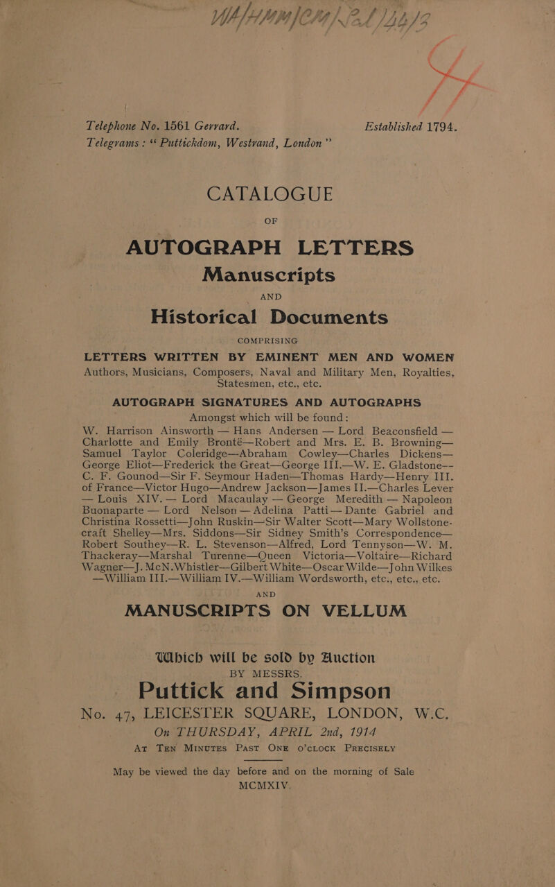 ( | Telephone No. 1561 Gerrard. Established 1794. Telegrams : ** Puttickdom, Westvand, London” CATALOGUE OF AUTOGRAPH LETTERS Manuscripts AND Historical Documents COMPRISING LETTERS WRITTEN BY EMINENT MEN AND WOMEN Authors, Musicians, Composers, Naval and Military Men, Royalties, Statesmen, etc., etc. AUTOGRAPH SIGNATURES AND AUTOGRAPHS Amongst which will be found: W. Harrison Ainsworth — Hans Andersen — Lord Beaconsfield — Charlotte and Emily Bronté—Robert and Mrs. E. B. Browning— Samuel Taylor Coleridge—-Abraham Cowley—Charles Dickens— George Eliot—Frederick the Great—George III.—W. E. Gladstone—- C. F. Gounod—Sir F. Seymour Haden—Thomas Hardy—Henry III. of France—Victor Hugo—Andrew Jackson—James II.—Charles Lever — Louis XIV.— Lord Macaulay — George Meredith — Napoleon Buonaparte — Lord Nelson— Adelina Patti— Dante Gabriel and Christina Rossetti—John Ruskin—Sir Walter Scott—Mary Wollstone- craft Shelley—Mrs. Siddons—Sir Sidney Smith’s Correspondence— Robert Southey-—R. L. Stevenson—Alfred, Lord Tennyson—W. M. Thackeray—Marshal Turenne—Queen Victoria—Voltaire—Richard ~Wagner—J. McN.Whistler—Gilbert White— Oscar Wilde—John Wilkes —William III.—William IV.—William Wordsworth, etc., etc., etc. AND MANUSCRIPTS ON VELLUM Ubich will be sold by Auction BY MESSRS. Puttick and Simpson No. 47, LEICESTER SQUARE, LONDON, W.C, On THURSDAY, APRIL 2nd, 1914 At Ten Minutes Past ONE o’cLocK PRECISELY May be viewed the day before and on the morning of Sale MCMXIV.