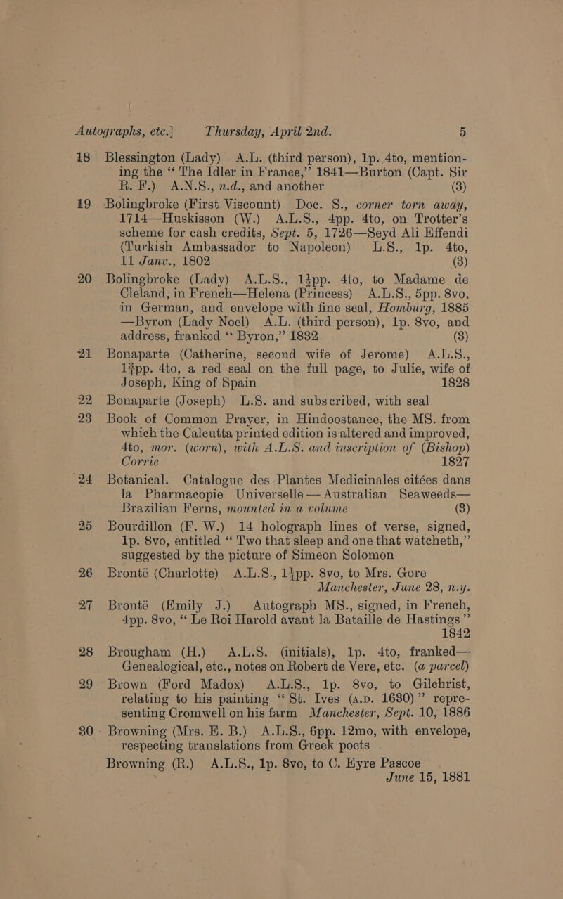 18 19 20 22 Blessington (Lady) A.L. (third person), 1p. 4to, mention- ing the ‘‘ The Idler in France,’’ 1841—Burton (Capt. Sir R. F.) A.N.S., 2.d., and another (3) ‘Bolingbroke (First. Viscount) Doc. S., corner torn away, 1714—Huskisson (W.) A.L.S., 4pp. 4to, on Trotter’s scheme for cash credits, Sept. 5, 1726—Seyd Ali Effendi (Turkish Ambassador to Napoleon) L.§8., lp. 4to, 11 Janv., 1802 (3) Bolingbroke (lady) A.L.S., 1dpp. 4to, to Madame de Cleland, in French—Helena (Princess) A.L.S., 5pp. 8vo, in German, and envelope with fine seal, Homburg, 1885 —Byron (Lady Noel) A.L. (third person), 1p. 8vo, and address, franked ‘* Byron,” 1832 (3) Bonaparte (Catherine, second wife of Jerome) A.L.S., l#pp. 4to, a red seal on the full page, to Julie, wife of Joseph, King of Spain 1828 Bonaparte (Joseph) L.S. and subscribed, with seal Book of Common Prayer, in Hindoostanee, the MS. from which the Calcutta printed edition is altered and improved, 4to, mor. (worn), with A.L.S. and inscription of (Bishop) Corrie 1827 Botanical. Catalogue des Plantes Medicinales citées dans la Pharmacopie Universelle— Australian Seaweeds— Brazilian Ferns, mounted in a volume (3) 1p. 8vo, entitled ‘‘ Two that sleep and one that watcheth,”’ suggested by the picture of Simeon Solomon Bronté (Charlotte) A.L.8., 14pp. 8vo, to Mrs. Gore Manchester, June 28, n.y. Bronté (Emily J.) Autograph MS., signed, in French, 4pp. 8vo, ‘ Le Roi Harold avant la Bataille de Hastings ”’ 1842 Brougham (H.) A.L.S. (initials), lp. 4to, franked— Genealogical, etc., notes on Robert de Vere, etc. (a parcel) Brown (Ford Madox) A.L.8., Ip. 8vo, to Gilchrist, relating to his painting “‘ St. Ives (a.p. 1630)’’ repre- senting Cromwell on his farm Manchester, Sept. 10, 1886 — respecting translations from Greek poets . Browning (R.) A.L.S., lp. 8vo, to C. Eyre Pascoe.