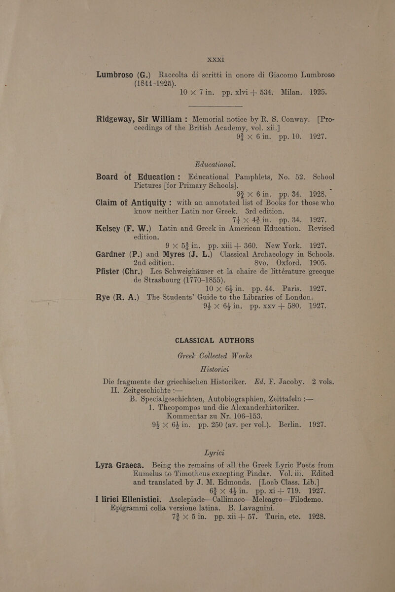 Lumbroso (G.) Raccolta di scritti in onore di Giacomo Lumbroso (1844-1925). | 10 xX Tin. pp. xlvi+ 534. Milan. 1925. Ridgeway, Sir William : Memorial notice by R. 8. Conway. [Pro- ceedings of the British Academy, vol. xii.] OPO UNS pp aloes Educational. Board of Education: Educational Pamphlets, No. 52. School Pictures [for Primary Schools]. : 92% Gin. pp. 34. 1928. Claim of Antiquity : with an annotated list of Books for those who know neither Latin nor Greek. 3rd edition. TE xX 42 in. pp. 34. 1927. Kelsey (F. W.) Latin and Greek in American Education. Revised edition. ) 9x 52in. pp. xmi+ 360. New York. 1927. Gardner (P.) and Myres (J. L.) Classical Archaeology in Schools. 2nd edition. 8vo. Oxford. 1905. Pfister (Chr.) Les Schweighauser et la chaire de littérature grecque de Strasbourg (1770-1855). 10 x 6h in. pp. 44. Paris. 1927. Rye (R. A.) The Students’ Guide to the Libraries of London. 94 xX 64in. pp. xxv + 580. 1927. - CLASSICAL AUTHORS Greek Collected Works Historici Die fragmente der griechischen Historiker. Hd. F. Jacoby. 2 vols. II. Zeitgeschichte :— B. Specialgeschichten, Autobiographien, Zeittafeln :— 1. Theopompos und die Alexanderhistoriker. Kommentar zu Nr. 106-153. 94 X 64in. pp. 250 (av. per vol.). Berlin. 1927. Lyrict Lyra Graeca. Being the remains of all the Greek Lyric Poets from EKumelus to Timotheus excepting Pindar. Vol.ii. Edited and translated by J. M. Edmonds. [Loeb Class. Lib.] 62 x 44in. pp. xi+ 719. 1927. I lirici Ellenistici. Asclepiade—Callimaco—Meleagro—Filodemo. Epigrammi colla versione latina. B. Lavagnini. 7X 5in. pp. xu-+ 57. Turin, etc. 1928.