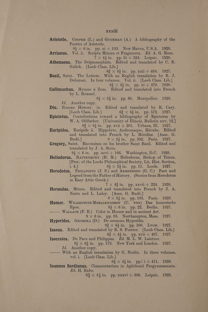 Aristotle. Coorzr (L.) and Guprman (A.) A bibliography of the Poetics of Aristotle. 84 xX Gin. pp. xi+ 193. New Haven, U.S.A. 1928. Arrianus. Vol. ii. Scripta Minora et Fragmenta. Hd. A. G. Roos. 7x 44in. pp. li-+ 324. Leipsic. 1928. Athenaeus. The Deipnosophists. Edited and translated by C. B. Gulick. [Loeb Class. Lib.] 62 x 44in. pp. xxu-+ 484. 1927. Basil, Saint. The Letters. With an English translation by R. J. Deferrari. In four volumes. Vol. 11. [Loeb Class. Lib.] 64 x 4tin. pp. xi+ 479. 1928. Callimachus. Hymne 4 Zeus. Edited and translated into French by L. Roussel. 8i x 54in. pp. 60. Montpellier. 1928. Id. Another copy. Dio. Roman History. ix. Kdited and translated by E. Cary. — [Loeb Class. Lib.] 62 x 44in. pp. 572. 1927. Epictetus. Contributions toward a bibliography of Epictetus by W. A. Oldfather. [University of Illinois, Bulletin xxv, 12.] 93 x 6Lin. pp. xvii+ 201. Urbana, Ill. 1927. Euripides. LEuripide ii. Hippolyte, Andromaque, Hécube. Edited and translated into French by L. Méridier. [Assn. G. Budé.] 8X 5p I pp. O92. FE aliswe cl cee Gregory, Saint. Encomium on his brother Saint Basil. Edited and translated by J. A. Stein. 94 xX 6in. pp. xcvi+ 166. Washington, D.C. 1928. Heliodorus. Rarrenpury (R. M.) Heliodorus, Bishop of Tricca. [Proc. of the Leeds Philosophical Society, Lit. Hist. Section, 1. 4.] 3 84 x 54in. pp.1l. Leeds. 1927. Herodotus. Puittrorrs (J. 8.) and Armstrone (G. C.) Fact and Legend from the Father of History. (Stories from Herodotus in Hasy Attic Greek.) 7X 42 in. pp. xxvii+ 224. 1928. Herondas. Mimes. Edited and translated into French by J. A. Nairn and L. Laloy. [Assn. G. Budé.] | 8X bin. pp. 183. Paris. 1928: Homer. WitamMowitTz-MorLLtenporFF (U. von) Das homerische - Epos. 8% X Gin. pp. 22. Berlin. 1927. —— Wattace (F. E.) Color in Homer and in ancient Art. 9X 6in. pp. 83. Northampton, Mass. 1927. Hyperides. Gromskxa (D.) De sermone Hyperidis. 92 x 64 in. pp. 100. Lvow. 1927. Isaeus. Edited and translated by HE. 8. Forster. [Loeb Class. Lib.] 62 x 44 in. pp. xvii+ 487. 1927. Isocrates. De Pace and Philippus. Hd. M. L. W. Laistner. 94 x 6Lin. pp. 173. New York and London. 1927. Id. Another copy. ——— With an English translation by G. Norlin. In three volumes. vol. i. [Loeb Class. Lib.] 64 x 44in. pp.li+ 411. 1928. Ioannes Sardianus. Commentarium in Aphthonii Progymnasmata. Ed. H. Rabe.