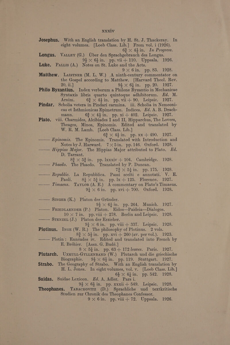 Josephus. With an English translation by H. St. J. Thackeray. In eight volumes. [Loeb Class. Lib.] From vol. i (1926). 6? x 44 in. In Progress. Longus. Vatiny (G.) Uber den Sprachgebrauch des Longus. 94 x 64in. pp.vu-+ 110. Uppsala. 1926. Luke. Patzis (A.) Notes on St. Luke and the Acts. Oo Gils pp. ee. L928: Matthew. Laistner (M. L. W.) A ninth-century commentator on the Gospel according to Matthew. [Harvard Theol. Rev. 20, i1.] 94 xX 6hin. pp. 20. 1927. Philo Byzantius. Index verborum a Philone Byzantio in Mechanicae Syntaxis libris quarto quintoque adhibitorum. Hd. M. Arnim. 62 &lt;x 4din. pp. vu-+ 90. Leipsic. 1927. Pindar. Scholia vetera in Pindari carmina. iii. Scholia in Nemeoni- cas et Isthmionicas Epimetrum. Indices. Ed. A. B. Drach- mann. 62 X 44 in. pp. xi-+ 402. Leipsic. 1927. Plato. viii. Charmides, Alcibiades I and II, Hipparchus, The Lovers, Theages, Minos, Epinomis. Edited and translated by W. R. M. Lamb. [Loeb Class. Lib.] 62 x 44 in. pp. xx-+ 490. 1927. —— Epinomis. The Epinomis. Translated with Introduction and Notes by J. Harward. 75in. pp.146. Oxford. 1928. —— Hvppias Major. The Hippias Major attributed to Plato. Hd. D. Tarrant. — 82 x 52in. pp. lxxxiv-+ 104. Cambridge. 1928. ——— Phaedo. The Phaedo. Translated by P. Duncan. 72 x 5hin. pp. 175. 1928. —— Republic. La Repubblica. Passi scelti e annotati. V. E. Paoli. 8i xX 5¢in. pp.lx+ 125. Florence. 1927. —— Timaeus. Taytor (A. E.) A commentary on Plato’s Timaeus. 94 x 6in. pp. xvi-+ 700. Oxford. 1928. —— §inaer (K.) Platon der Griinder. 94 x 64in. pp. 264. Munich. 1927. ——— FRIEDLAENDER (P.) Platon. Hidos—Paideia—Dialogos. 10 xX Tin. pp.vii-+ 278. Berlin and Leipsic. 1928. STENZEL (J.) Platon der Erzieher. 94 xX 6in. pp. vii-+ 337. Leipsic. 1928. Plotinus. Ince (W.R.) The philosophy of Plotinus. 2 vols. | 82 x 5din. pp. xvi-+ 260 (av. pervol.). 1923. —— Plotin: Ennéades iv. Edited and translated into French by EK. Bréhier. [Assn. G. Budé.] 8 xX 5iin. pp. 63-+ 172 leaves. Paris. 1927. Plutarch. Uxxu.i-GytienBanp (W.) Plutarch und die griechische ‘Biographie. 94 x 64in. pp. 119. Stuttgart. 1927. Strabo. The Geography of Strabo. With an English translation by H. L. Jones. In eight volumes, vol. v. [Loeb Class. Lib.] 64 x 44in. pp. 542. 1928. Suidas. Suidae Lexicon. Fd. A. Adler. Pars i. 94 xX 64 in. pp. xxxii+ 549. Leipsic. 1928. Theophanes. Tasacnovirz (D.) Sprachliche und _ textkritische Studien zur Chronik des Theophanes Confessor. 9X 6in. pp. vui-+ 72. Uppsala. 1926.