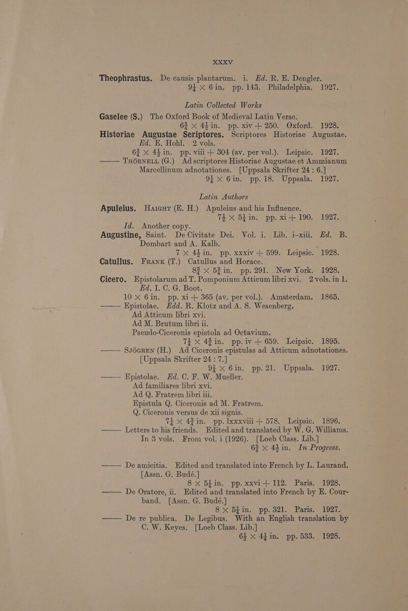 Theophrastus. De causis plantarum. i. Hd. R. HE. Dengler. 94 X 6in. pp. 143. Philadelphia. 1927. Latin Collected Works Gaselee (S.) The Oxford Book of Medieval Latin Verse. 62 x 44 in. pp. xiv-+ 250. Oxford. 1928. Historiae Augustae Scriptores. Scriptores Historiae Augustae. Eid. K. Hohl. 2 vols. - 63 x 4h in. pp. viii + 804 (av. per vol.). Leipsic. 1927. THORNELL (G.) Adscriptores Historiae Augustae et Ammianum Marcellinum adnotationes. [Uppsala Skrifter 24:6.] . 9i X 6in. pp. 18. Uppsala. 1927. Latin Authors Apuleius. Haicut (EK. H.) Apuleius and his Influence. 74 xX 5Lin. pp. xi+ 190. 1927. Id. Another copy. Augustine, Saint. De Civitate Dei. Vol. i. Lib. i-xiii, Hd. B. Dombart and A. Kalb. Fs; 7X 44in. pp. xxxiv + 599. Leipsic. 1928. Catullus. Frank (T.) Catullus and Horace. 82 x 52 in.» pp. 291... New York.- 1928. Cicero. Epistolarum ad T. Pomponium Atticum libri xvi. 2 vols. in 1. Ed. I. C. G. Boot. 10 X 6in. pp. xi-+ 365 (av. per vol.). Amsterdam. 1865. ——— Epistolae. Hdd. R. Klotz and A. 8. Wesenberg. Ad Atticum libri xvi. Ad M. Brutum libri 11. Pseudo-Ciceronis epistola ad Octavium. 74 x 42 in. pp.iv+ 659. Leipsic. 1895. Ss6eREN (H.) Ad Ciceronis epistulas ad Atticum adnotationes. [Uppsala Skrifter 24 : 7.] 91°% Gin, pp. 21. Uppsalas 1927. ——— Kpistolae. Hd. C. F. W. Mueller. Ad familiares ‘libri xvi. Ad Q. Fratrem libri 111. Epistula Q. Ciceronis ad M. Fratrem. Q. Ciceronis versus de xii signis. Ti X 43 in. pp. lxxxvii-+ 578. Leipsic. 1896. Letters to his friends. Edited and translated by W. G. Williams. In 3 vols. From vol. i (1926). [Loeb Class. Lib.] 623 x 44in. In Progress. — Deamicitia. Edited and translated into French by L. Laurand. [Assn. G. Budé.] 8 xX Biin. pp. xxvi+ 112. Paris. 1928. De Oratore, ii. Edited and translated into French by E. Cour- band. [Assn. G. Budé.] 8 x 5din. pp. 321. Paris. 1927. —— De re publica. De Legibus. With an English translation by C. W. Keyes. [Loeb Class. Lib.] 64 x 44in. pp. 533. 1928.