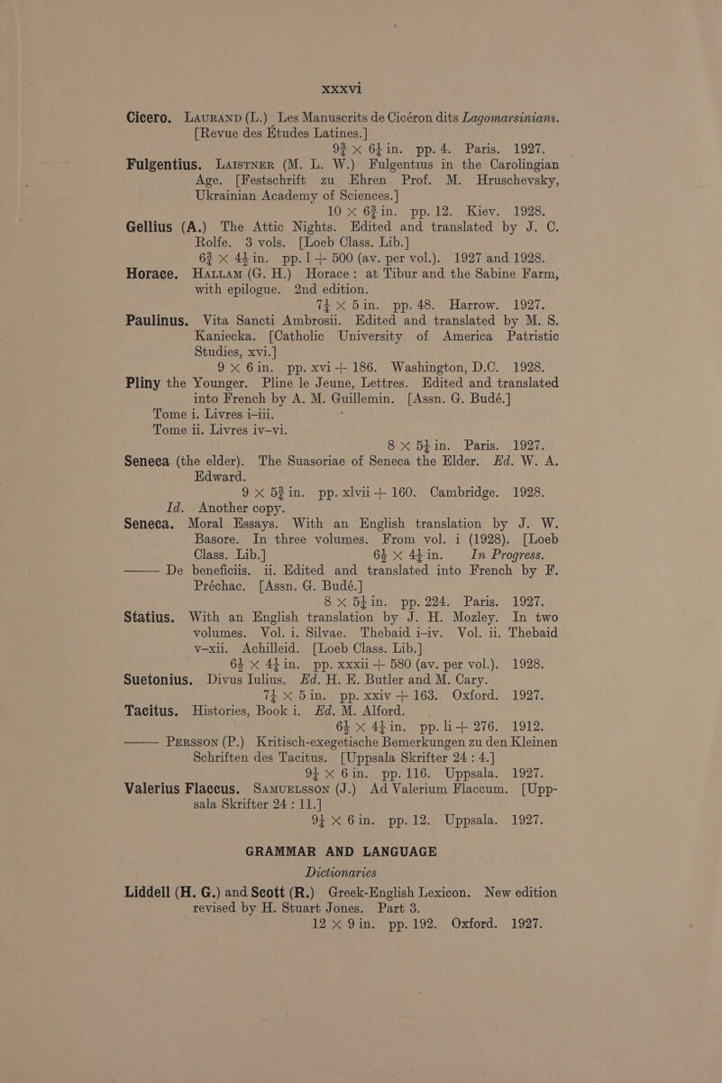 Cicero. Lauranp(L.) Les Manuscrits de Cicéron dits Lagomarsinian.. [Revue des Etudes Latines.] oF Ohim opp.4s, Paris. 1927: »- Fulgentius. Laistver (M. L. W.) Fulgentius in the Carolingian Age. [Festschrift zu Ehren Prof. M. Hruschevsky, Ukrainian Academy of Sciences. ] 10 X 62in. pp.12. Kiev. 1928. Gellius (A.) The Attic Nights. Edited and translated by J. C. Rolfe. 3 vols. [Loeb Class. Lib.] 6? x 44in. pp.1-+ 500 (av. per vol.). 1927 and 1928. Horace. Hatriam (G. H.) Horace: at Tibur and the Sabine Farm, with epilogue. 2nd edition. Tt X 5in. pp. 48. Harrow. 1927. Paulinus. Vita Sancti Ambrosi. Edited and translated by M. S. Kaniecka. [Catholic University of America Patristic Studies, xvi.] 9X 6in. pp. xvi-+ 186. Washington, D.C. 1928. Pliny the Younger. Pline le Jeune, Lettres. Edited and translated into French by A. M. Guillemin. [Assn. G. Budé.] Tome i. Livres i-iii. Tome i. Livres iv—vi. 8 X 5fin. Paris. 1927. Seneca (the elder). The Suasoriae of Seneca the Elder. Hd. W. A. Edward. 9x 5¢in. pp. xlvii+ 160. Cambridge. 1928. Id. Another copy. Seneca. Moral Essays. With an English translation by J. W. Basore. In three volumes. From vol. i (1928). [Loeb Class. Lib.] 64 x 44 in. In Progress. — De beneficiis. i. Edited and translated into French by F. Préchac. [Assn. G. Budé.] 3 8 x 5¢in. pp. 224. Paris. 1927. Statius. With an English translation by J. H. Mozley. In two volumes. Vol. i. Silvae. Thebaid i-iv. Vol. ii. Thebaid v-xii. Achilleid. [Loeb Class. Lib. ] 64 X 4hin. pp. xxxii + 580 (av. per vol.). 1928. Suetonius. Divus Iulius. Hd. H. E. Butler and M. Cary. TEX 5in. pp. xxiv-+ 163. Oxford. 1927. Tacitus. Histories, Book i. Hd. M. Alford. 64 x 44in. pp. li+ 276. 1912. —— Persson (P.) Kritisch-exegetische Bemerkungen zu den Kleinen Schriften des Tacitus. [Uppsala Skrifter 24: 4.] 92 <.61n. pp. 116: Uppsala. 1927. Valerius Flaceus. Samurzsson (J.) Ad Valerium Flaccum. [Upp- sala Skrifter 24: 11.] 94 X Gin. pp. 12. Uppsala. 1927. GRAMMAR AND LANGUAGE Dictionaries Liddell (H. G.) and Scott (R.) Greek-English Lexicon. New edition revised by H. Stuart Jones. Part 3. Leo ine, pp. 192... Oxford. -1927-