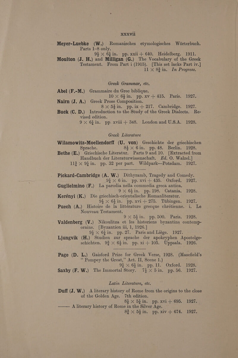 Meyer-Luebke (W.) Romanisches etymologisches Wérterbuch. Parts 1-8 only. | 94 x 64in. pp. xxii-+ 640. Heidelberg. 1911. Moulton (J. H.) and Milligan (G.) The Vocabulary of the Greek Testament. From Part i (1915). [This set lacks Part iv.] 11 x 82in. In Progress. Greek Grammar, etc. Abel (F.-M.) Grammaire du Gree biblique. 10 x 64in. pp. xv+ 415. Paris. 1927. Nairn (J. A.) Greek Prose Composition. ; 8 xX 54in. pp.ix+ 217. Cambridge. 1927. Buck (C. D.) Introduction to the Study of the Greek Dialects. Re- vised edition. 9x 6hin. pp. xvili-+ 348. London and U.S.A. 1928. Greek Literature Wilamowitz-Moellendorff (U. von) Geschichte der griechischen Sprache. 84 x 6in. pp. 48. Berlin. 1928. Bethe (E.) Griechische Literatur. Parts 9 and 10. [Extracted from Handbuch der Literaturwissenschaft. Hd. O. Walzel.] 112 x 94 in. pp. 32 per part. Wildpark—Potsdam. 1927. Pickard-Cambridge (A. W.) Dithyramb, Tragedy and Comedy. 94 xX 6in. pp. xvi+ 435. Oxford. 1927. Guglielmino (F.) La parodia nella commedia greca antica. | 9x 64in. pp. 198. Catania. 1928. Kerényi (K.) Die griechisch-orientalische Romanliteratur. 94 x 64in. pp. xvi+ 275. Tiibingen. 1927. Puech (A.) Histoire de la littérature grecque chrétienne. i. Le Nouveau Testament. 0 .0F Ine SOD, 000.2 er arias al ooa. Valdenberg (V.) Nikoulitza et les historiens byzantins contemp- orains. [Byzantion ii, 1, 1926.] 94 x 64in. pp.27. Parisand Liége. 1927. Ljungvik (H.) Studien zur sprache der apokryphen Apostelge- schichten. 9% x 64in. pp. xi+ 105. Uppsala. 1926. Page (D. L.) Gaisford Prize for Greek Verse, 1928. (Masefield’s “Pompey the Great,’ Act. II, Scene 1.) | 94 x 6hin. pp. 1l. Oxford. 1928. Saxby (F. W.) The Immortal Story. 74 x 5in. pp. 56. 1927. Latin Interature, etc. Duff (J. W.) A literary history of Rome from the origins to the close of the Golden Age. 7th edition. 81 x 54 in. pp. xvi+ 695. 1927. —— A literary history of Rome in the Silver Age. ~ 83 x Bhin. pp. xiv-+ 674. 1927.
