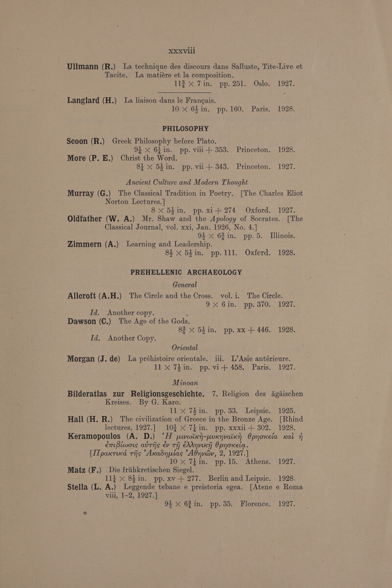 Ullmann (R.) La technique des discours dans Salluste, Tite-Live et Tacite. La matiére et la composition. TL in, pp. 2017 i Osloe 21927 Langlard (H.) La liaison dans le Frangais. 10.3664 In: pp: 160.- Paris; * 1928. PHILOSOPHY Seoon (R.) Greek Philosophy before Plato. 94 X 6Lin. pp. vili+ 353. Princeton. 1928. More (P. E.) Christ the Word. 84 X 54 in. pp. vi-+ 343. Princeton. 1927. Ancient Culture and Modern Thought Murray (G.) The Classical Tradition in Poetry. [The Charles Eliot Norton Lectures. | 8 x 54in. pp. xi+ 274 Oxford. 1927. Oldfather (W. A.) Mr. Te chee Apology of Socrates. . [The Classical Journal, vol. xxi, Jan. 1926, No. 4.] 94 x 62in. pp. 5. Llinois. Zimmern (A.) Learning and Leadership. 3 84 x Blin. pp.1ll. Oxford. 1928. - PREHELLENIC ARCHAEOLOGY General Alleroft (A.H.) The Circle and the Cross. vol. i. The Circle. OX Gin. “pp. 3102. 1927. Id. Another copy. Dawson (C.) The Age of the Gods. 82 x 5d in. pp. xx-+ 446. 1928. Id. Another Copy. Oriental Morgan (J. de) La préhistoire orientale. iii. L’Asie antérieure. 11 x 74in. pp. vi+ 458. Paris. 1927. Minoan Bilderatlas zur \Religionsgeschichte. 7. Religion des ‘igischen Kreises. By G. Karo. 11. x Thin. pp. 33. Leipsic. 1925. Hall (H. R.) The civilization of Greece in the Bronze Age. [Rhind lectures, 1927.] 104 X* 741 in. pp. XXxii 302, 1928. Keramopoulos (A. D.) ‘i peeveniiien- peuxnvaikn OpyoKeia Kat 7 em Bicwors avThs ev TH eAAnuiky Opnokeia. [ITpaxrucd THs Akadnptas Adnvév, 2, 1927.] 10 X 74in. pp.15. Athens. 1927. Matz (F.) Die friihkretischen Sanat 114 x 8hin. pp.xv-+ 277. Berlin and Leipsic. 1928. Stella (L. A. ) Legsende tebane e preistoria egea. [Atene e Roma villi, 1-2, 1927.] 94 < 62 in. pp. 35. Florence. 1927.