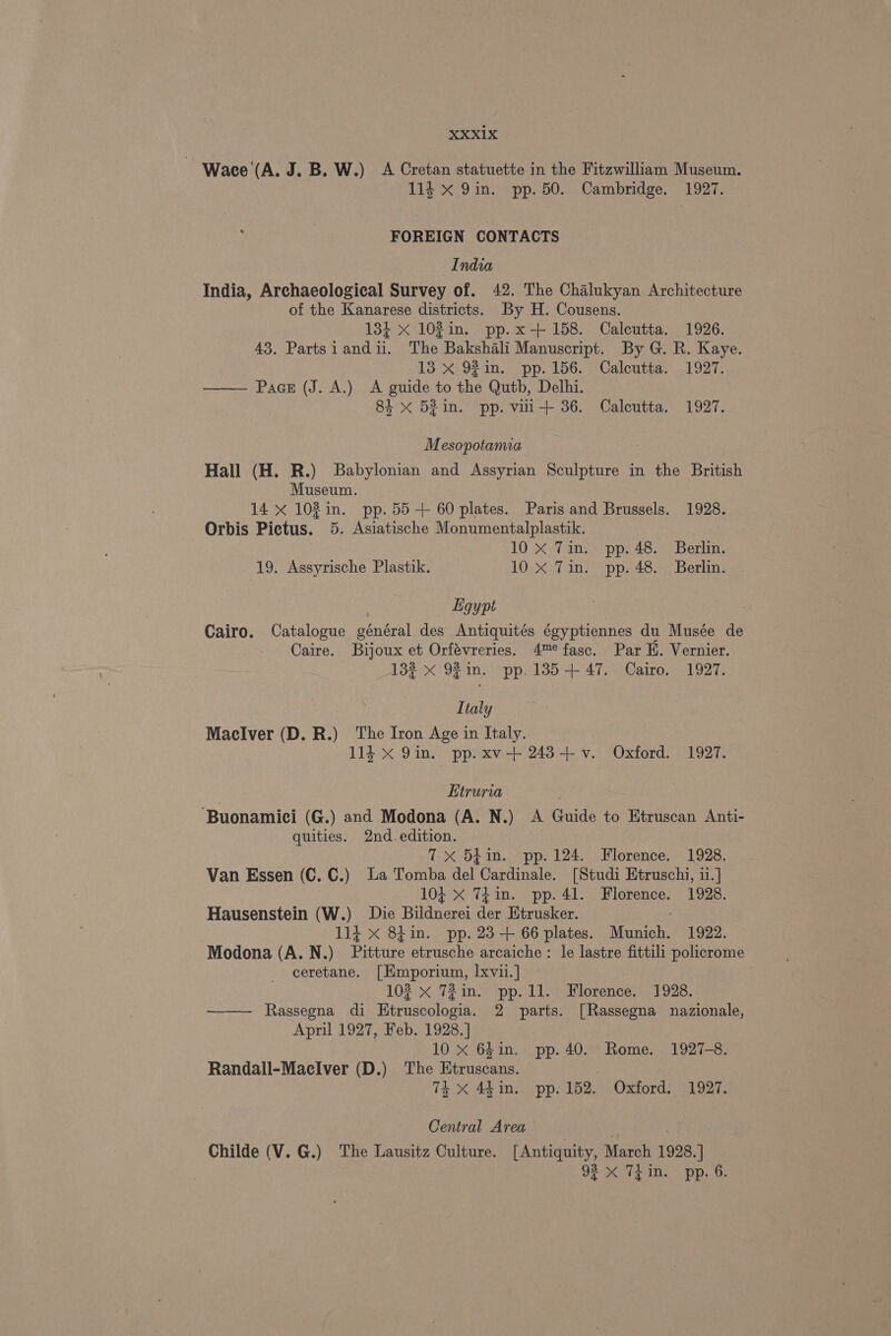2 Wace (A. J. B. W.) A Cretan statuette in the Fitzwilliam Museum. 114 X 9in. pp. 50. Cambridge. 1927. FOREIGN CONTACTS India India, Archaeological Survey of. 42. The Chalukyan Architecture of the Kanarese districts. By H. Cousens. 134 x 102in. pp.x+ 158. Calcutta. 1926. 43. Partsiandii. The Bakshali Manuscript. By G. R. Kaye. 13 x 92 in. pp. 156... Calcutta. 1927. . Pacs (J. A.) A guide to the Qutb, Delhi. 84 x 52in. pp. vili+ 36. Calcutta. 1927. Mesopotamia Hall (H. R.) Babylonian and Assyrian Sculpture in the British Museum. 14 x 102in. pp. 55-+ 60 plates. Paris and Brussels. 1928. Orbis Pictus. 5. Asiatische Monumentalplastik. 10 X Tin. pp. 48. Berlin. 19. Assyrische Plastik. 10. X47 10) pps 4s) aoBerling Ligypt : Cairo. Catalogue général des Antiquités égyptiennes du Musée de Caire. Bijoux et Orfévreries. 4™¢ fasc. Par EH. Vernier. 132 x 92 in. pp. 1385+ 47. Cairo. 1927. Italy Maelver (D. R.) The Iron Age in Italy. 114 x 9in. pp. xv-+ 243+ v. Oxford. 1927. | Etruria ‘Buonamici (G.) and Modona (A. N.) A Guide to Etruscan Anti- quities. 2nd. edition. 7x 54in. pp. 124. Florence. 1928. Van Essen (C. C.) La Tomba del Cardinale. [Studi Etruschi, ii.] 104 X 74in. pp. 41. Florence. 1928. Hausenstein (W.) Die Bildnerei der Etrusker. 114 x 84in. pp. 23-+ 66 plates. Munich. 1922. Modona (A. N.) Pitture etrusche arcaiche : le lastre fittili policrome ceretane. [Emporium, lxvii.] ) 102 x T2in. pp. 11. Florence. 1928. —— Rassegna di Etruscologia. 2 parts. [Rassegna nazionale, April 1927, Feb. 1928.] 10 x 64in. pp. 40. Rome. 1927-8. Randall-MaeclIver (D.) The Etruscans. Th Xx 4b in. pp. 152. Oxford. 1997. Central Area Childe (V. G.) The Lausitz Culture. [ Antiquity, March 1928. ] 923 x TEin. pp. 6.