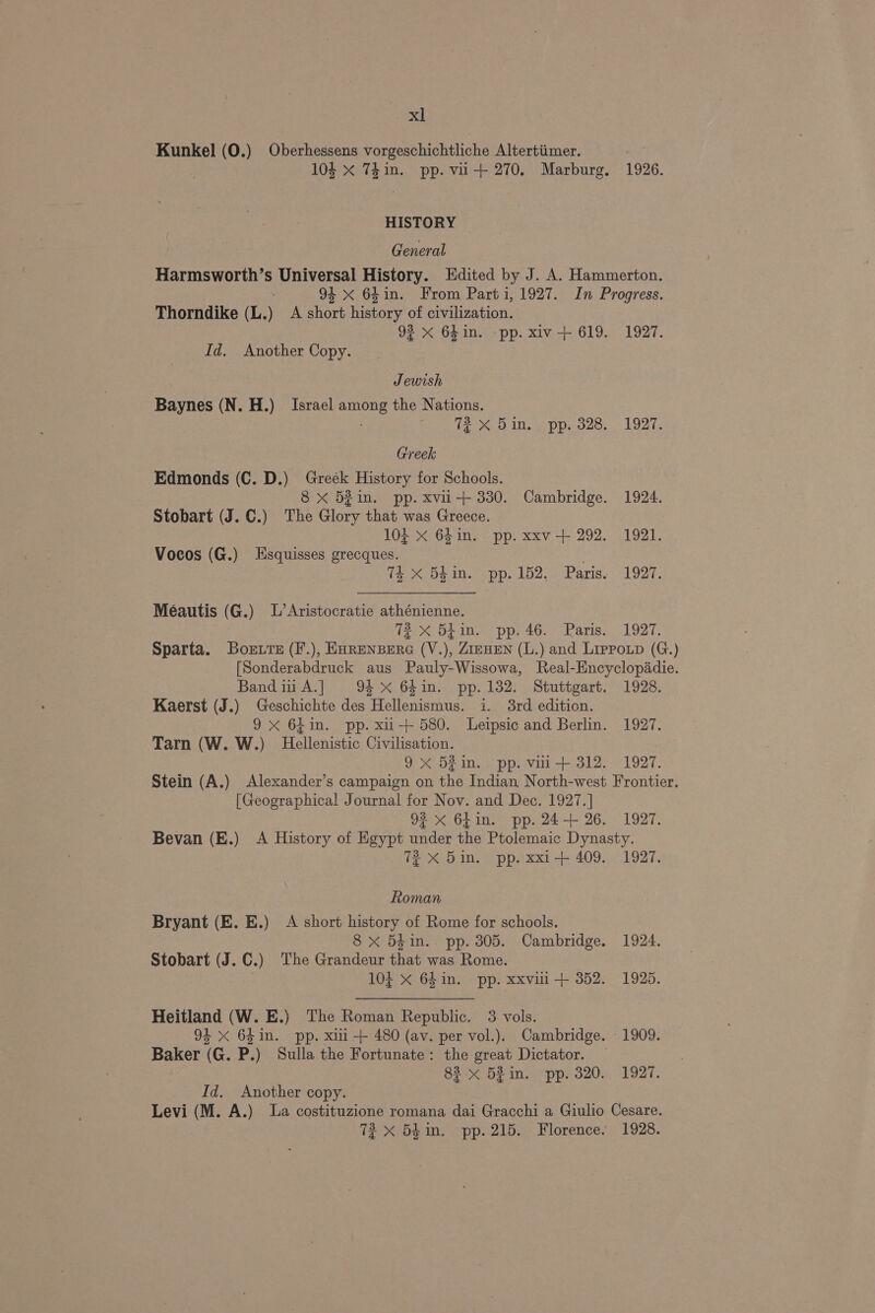 Kunkel (0.) Oberhessens vorgeschichtliche Altertiimer. | 10k x Thin. pp. vii-+ 270. Marburg. 1926. HISTORY General Harmsworth’s Universal History. Edited by J. A. Hammerton. 94 <x 64in. From Parti, 1927. In Progress. Thorndike (L.) A short history of civilization. 92 x 64in. pp. xiv-+ 619. 1927. Id. Another Copy. Jewish Baynes (N. H.) Israel among the Nations. 3 72 x Bin. pp. 328. 1927. Greek Edmonds (C. D.) Greék History for Schools. 8 xX 521in. pp. xvii-+ 330. Cambridge. 1924. Stobart (J. C.) The Glory that was Greece. 104 xX 64 in. pp. xxv-+ 292. 1921. Vocos (G.) Esquisses grecques. 3 TE X 5Ein. pp. 152, Paris. 1927. Méautis (G.) L’Aristocratie athénienne. | Tl? X 5hin. pp. 46. Paris. 1927. Sparta. Bortrs (F.), Exrenpera (V.), ZreHENn (L.) and Liepotp (G.) [Sonderabdruck aus Pauly-Wissowa, Real-Encyclopadie. BandiiA.] 94x 64in. pp. 132. Stuttgart. 1928. Kaerst (J.) Geschichte des Hellenismus. i. 38rd edition. 9x 64in. pp. xi-+ 580. Leipsic and Berlin. 1927. Tarn (W. W.) Hellenistic Civilisation. 9X 58in. pp. viii + 312. 1997. Stein (A.) Alexander’s campaign on the Indian North-west Frontier. [Geographical Journal for Nov. and Dec. 1927.] 92 x 64in. pp. 24+ 26. 1927. Bevan (E.) A History of Egypt under the Ptolemaic Dynasty. 7X 5in. pp. xxi-+ 409. 1927. Roman Bryant (E. E.) A short history of Rome for schools. 8 x 54in. pp. 305. Cambridge. 1924. Stobart (J. C.) The Grandeur that was Rome. 104 X 64in. pp. xxvili-+ 352. 1925. Heitland (W. E.) The Roman Republic. 3 vols. 94 x 64in. pp. xili-+ 480 (av. per vol.). Cambridge. 1909. Baker (G. P.) Sulla the Fortunate: the great Dictator. — 83x 52in. pp. 320. 1927. Id. Another copy. Levi (M. A.) La costituzione romana dai Gracchi a Giulio Cesare. 72 X 54m. pp. 215. Florence. 1928.