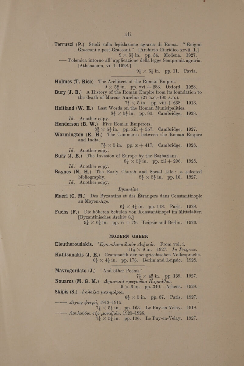 - Terruzzi (P.) Studi sulla legislazione agraria di Roma. “ Enigmi _ Graccani e post-Graccani.”” [Archivio Giuridico xcvii. 1.] 9x 52in. pp. 34. Modena. 1927. —— Polemica intorno all’ applicazione della legge Sempronia agraria. [Athenaeum, vi. 1. 1928.] meets wh aC a FeSO 6) OMe. BAM a9 FI Holmes (T. Rice) The Architect of the Roman Empire. 9x 52in. pp. xvi-+ 283. Oxford. 1928. Bury (J. B.) A History of the Roman Empire from its foundation to the death of Marcus Aurelius (27 B.c.-180 A.D.). TE X Din. pp. vii+ 638. 1913. — Heitland (W. E.) Last Words on the Roman Municipalities. 84 x 54in. pp. 80. Cambridge. 1928. Id. Another copy. Henderson (B. W.) Five Roman Emperors. 82 x 5din. pp. xiii+ 357. Cambridge. 1927. Warmington (E. H.) The Commerce between the Roman Empire and India. 74 X 5in. pp. x +417. Cambridge. 1928. Id. Another copy. Bury (J. B.) The Invasion of Europe by the Barbarians. 83 x 52 in. pp. xii t+ 296. 1928. Id. Another copy. Baynes (N. H.) The Early Church and Social Life: a selected bibliography. ot X DF in! Upp AG: 1927: Id. Another copy. Byzantine Macri (C. M.) Des Byzantins et des Etrangers dans Constantinople au Moyen-Age. 62 x 44in. pp. 118., Paris. 1928. Fuchs (F.) Die héheren Schulen von Konstantinopel im Mittelalter. [Byzantinisches Archiv 8.] 92 X 621n. pp. vi-+ 79. Leipsic and Berlin. 1926. MODERN GREEK Eleutheroudakis. *Hyxv«dAomatdiKov AcEtxov. From vol. i. 114 x 9in. 1927. In Progress. Kalitsunakis (J. E.) Grammatik der neugriechischen Volkssprache. 64 x 44in. pp. 176. Berlin and Leipsic. 1928. - Mavrogordato (J.) ‘And other Poems.’ Th x 48 in. pp. 139. 1927. Nouaros (M.G. M.) Anpotica tpayovdia Kaprrdbov. 9x 6in. pp. 340. Athens. 1928. Skipis (S.) LoaAdia peonpepua. 64: X Dine pp. 81. Paris2 192% —— Aiyws drepa, 1912-1915. 72 X 54in. pp. 163. Le Puy-en-Velay. 1918. —— Aovdhovd.ia Tis wovaéids, 1925-1926. ae 74+ X 54in. pp. 106. Le Puy-en-Velay. 1927.