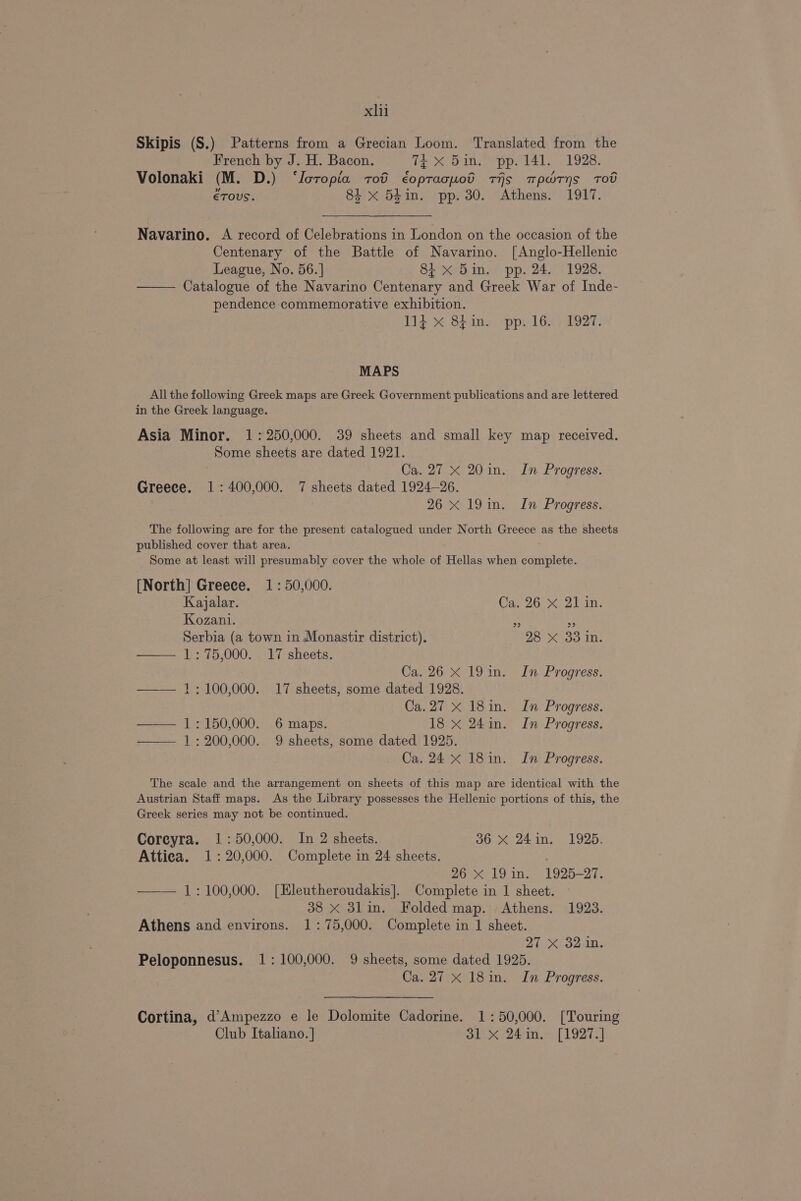xh Skipis (S.) Patterns from a Grecian Loom. Translated from the French by J. H. Bacon. Tt X Sin. “pp. 141. 1928. Volonaki (M. D.) ‘Ioropia tot éoptacuotd tis mpwryns Tot ETOUS. 84 x 54in. pp. 30. Athens. 1917. Navarino. A record of Celebrations in London on the occasion of the Centenary of the Battle of Navarino. [Anglo-Hellenic League, No. 56.] 8i x 5in. pp. 24. 1928. Catalogue of the Navarino Centenary and Greek War of Inde- pendence commemorative exhibition. 114 &amp;% Shines -pp:: 16.4) 1927: MAPS All the following Greek maps are Greek Government publications and are lettered in the Greek language. Asia Minor. 1: 250,000. 39 sheets and small key map received. Some sheets are dated 1921. Ca. 27 X 20 in. In Progress. Greece. 1: 400,000. 7 sheets dated 1924-26. 26 x 19in. In Progress. The following are for the present catalogued under North Greece as the sheets published cover that area. Some at least will presumably cover the whole of Hellas when complete. [North] Greece. 1: 50,000. Kajalar. Ca. 26 X 21 in. Kozani. 2 ud Serbia (a town in Monastir district). 28 X 33 in. — 1:75,000. 17 sheets. Ca. 26 x 19in. In Progress. ——— 1;:100,000. 17 sheets, some dated 1928. Ca.27 x 18in. In Progress. — 1:150,000. 6 maps. 18 x 24in. In Progress. — 1: 200,000. 9 sheets, some dated 1925. Ca. 24 x 18in. In Progress. The scale and the arrangement on sheets of this map are identical with the Austrian Staff maps. As the Library possesses the Hellenic portions of this, the Greek series may not be continued. Coreyra. 1:50,000. In 2 sheets. 36 X 24in. 1925. Attica. 1: 20,000. Complete in 24 sheets. 26 X 19 in. 1925-27. —— 1:100,000. [EHleutheroudakis]. Complete in 1 sheet. 38 X 3lin. Folded map. Athens. 1923. Athens and environs. 1: 75,000. Complete in 1 sheet. 27 X 32 in. Peloponnesus. 1: 100,000. 9 sheets, some dated 1925. Ca. 27 x 18in. In Progress. Cortina, d'Ampezzo e le Dolomite Cadorine. 1: 50,000. [Touring Club Italiano. } 31 xX 24in. [1927.]