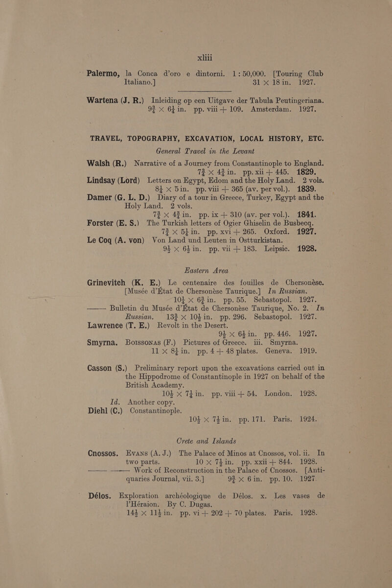 ' Palermo, la Conca d’oro e dintorni. 1:50,000. [Touring Club Italiano. | OL eats my 1927, Wartena (J. R.) Inleiding op een Uitgave der Tabula Peutingeriana. 92 x 6hin. pp. viii+ 109. Amsterdam. 1927. TRAVEL, TOPOGRAPHY, EXCAVATION, LOCAL HISTORY, ETC. General Travel in the Levant Walsh (R.) Narrative of a Journey from Constantinople to England. 72 < 42in. pp. xu-+ 445. 1829. Lindsay (Lord) Letters on Reve, Rdgatene the Holy Land. 2 vols. 81 x Din. pp. viii + 365 (av. pervol.). 1839. Damer (G. L. D.) Dory of a tour in Greece, Turkey, Egypt and the Holy Land. 2 vols. 72 X 48 in. pp. ix + 310 (av. per vol.). 1844. Forster (E. S.) The Murkish letters of Ogier Ghiselin de Busbecq. 72 X 5Lin. pp. xvi+ 265. Oxford. 1927. Le Coq (A. von) Von Land und Leuten in Ostturkistan. 94 <x 64in. pp. vii +183. Leipsic. 1928. Eastern Area Grineviteh (K. E.) Le centenaire des fouilles de Chersonése. [Musée d’Etat de Chersonése Taurique.] In Russian. 10i X 62in. pp.55. Sebastopol. 1927. —— Bulletin du Musée @’ That de Chersonése Taurique, No. 2. In Russian. 132 x 10$in. pp. 296. Sebastopol. 1927. Lawrence (T. E.) Revolt the Desert. 94 x 6hin. pp. 446. 1927. Smyrna. Botssonas (F.) Pictures of Greece. ii. Smyrna. 11 x 8fin. pp.4-+ 48 plates. Geneva. 1919. Casson (S.) Preliminary report upon the excavations carried out in the Hippodrome of Constantinople in 1927 on behalf of the British Academy. 104 x TEin. pp. vui+ 54. London. 1928. Id. Another copy. ; Diehl (C.) Constantinople. 104 x Thin. pp. 171. Paris. 1924. Crete and Islands Cnossos. Evans (A.J.) The Palace of Minos at Cnossos, vol. 1. In two parts. 10 x 7Tkin. pp. xxii-+ 844. 1928. —— —-—— Work of Reconstruction in the Palace of Cnossos. [Anti- quaries Journal, vii. 3.] Oe Bom haope oe a Délos. Exploration archéologique de Délos. x. Les vases de V’Heraion. By C. Dugas. 144 x 114 in. pp. vi-+ 202+ 70 plates. Paris. 1928.