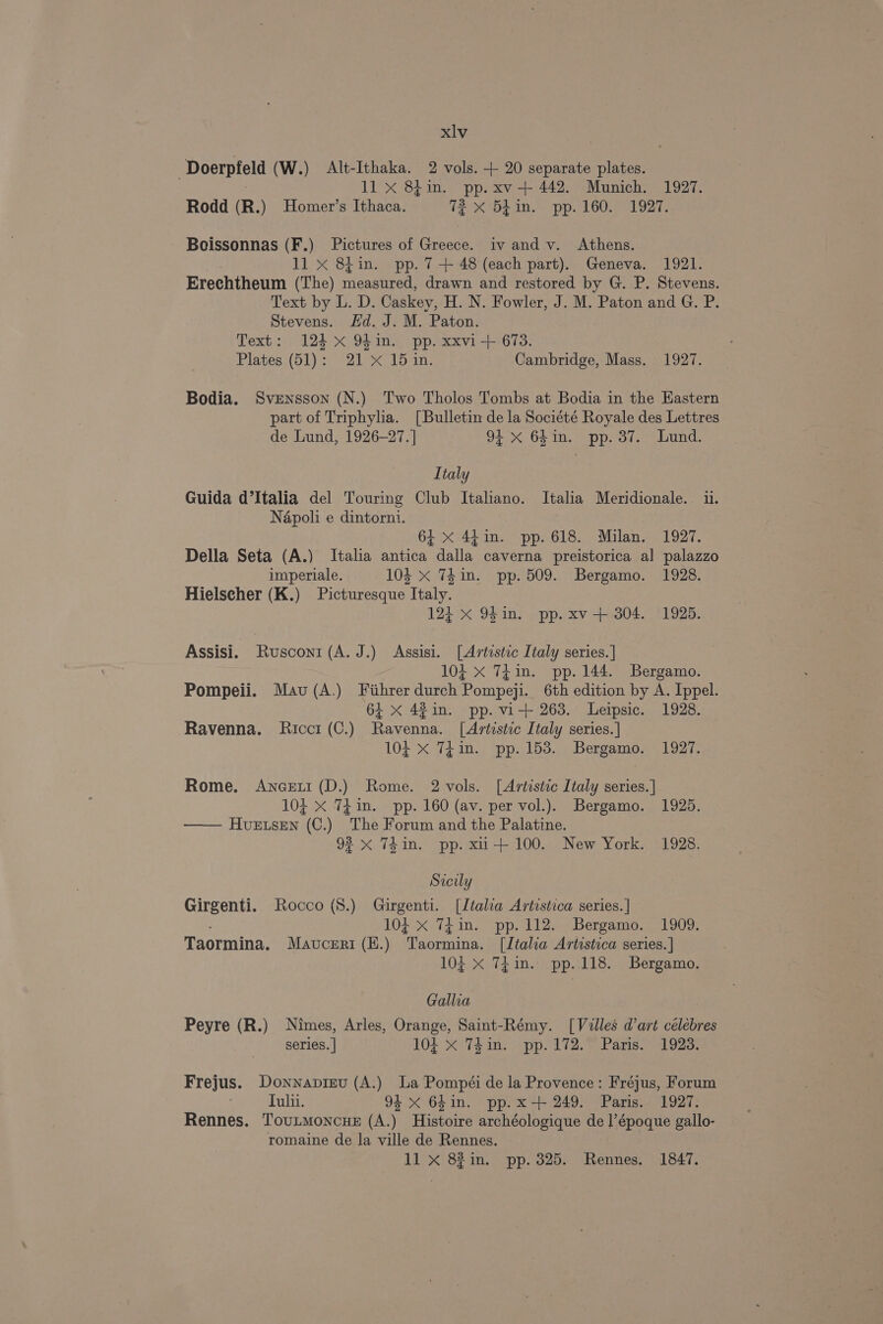 ‘Doerpfeld (W.) Alt-Ithaka. 2 vols. + 20 separate plates. 3 11 x 84in. pp. xv -+ 442. Munich. 1927. Rodd (R.) Homer’s Ithaca. 72 x 5lin. pp. 160. 1927. Boissonnas (F.) Pictures of Greece. iv and v. Athens. 11 x 8} in. pp. 7-+ 48 (each part). Geneva. 1921. Erechtheum (The) mignenred, drawn and restored by G. P. Stevens. Text by L. D. Caskey, H. N. Fowler, J. M. Paton and G. P. Stevens. Hd. J. M. Paton. Text: 124 x 94in. pp. xxvi-+ 673. Plates (51): 21 x 15 in. Cambridge, Mass. 1927. Bodia. Svensson (N.) Two Tholos Tombs at Bodia in the Eastern part of Triphylia. [Bulletin de la Société Royale des Lettres de Lund, 1926-27. ] 94 xX 64in. pp. 37. Lund. Italy Guida d’Italia del Touring Club Italiano. Italia Meridionale. ii. Napoli e dintorni. 64 x 4¢4in. pp. 618. Milan. 1927. Della Seta (A.) Italia antica dalla caverna preistorica al palazzo imperiale. 104 x Thin. pp. 509. Bergamo. 1928. Hielscher (K.) Picturesque Italy. 12} x 9hin. pp. xv + 304. 1925. Assisi. Rusconi (A. J.) Assisi. [Artistic Italy series. | 104 X 7TEin. pp. 144. Bergamo. Pompeii. Mau (A.) Fiihrer durch Pompeji. 6th edition by A. Ippel. 64 X 4%in. pp. vi-+ 263. Leipsic. 1928. Ravenna. Ricci (C.) Ravenna. [Artistic Italy series.] 104 x Tin. pp. 153. Bergamo. 1927. Rome. Anceri (D.) Rome. 2 vols. [Artistic Italy series. ] 104 X 7£in. pp. 160 (av. per vol.). Bergamo. 1925. —— Huvetsen (C.) The Forum and the Palatine. 92 x 74in. pp. xii+ 100. New York. 1928. Sicily Girgenti. Rocco (8.) Girgenti. [Italia Artistica series. | 102 X Ti in. pp. 112. Bergamo. _ 1909; Taormina. Mavceri(E.) Taormina. [Italia Artistica series. ] 104 X 7i in. pp. 118. Bergamo. Gallia Peyre (R.) Nimes, Arles, Orange, Saint-Rémy. [Villes d'art célebres series. | 104 X 7TZ£in. pp. 172.~ Paris. 1923: Frejus. Donnapiev (A.) La Pompéi de la Provence: Fréjus, Forum Tulii. 94 X 64in. pp.x-+ 249. Paris. 1927. Rennes. Tovutmoncue (A.) Histoire archéologique de l’époque gallo- romaine de la ville de Rennes. 11 X 8%in. pp. 325. Rennes. 1847.