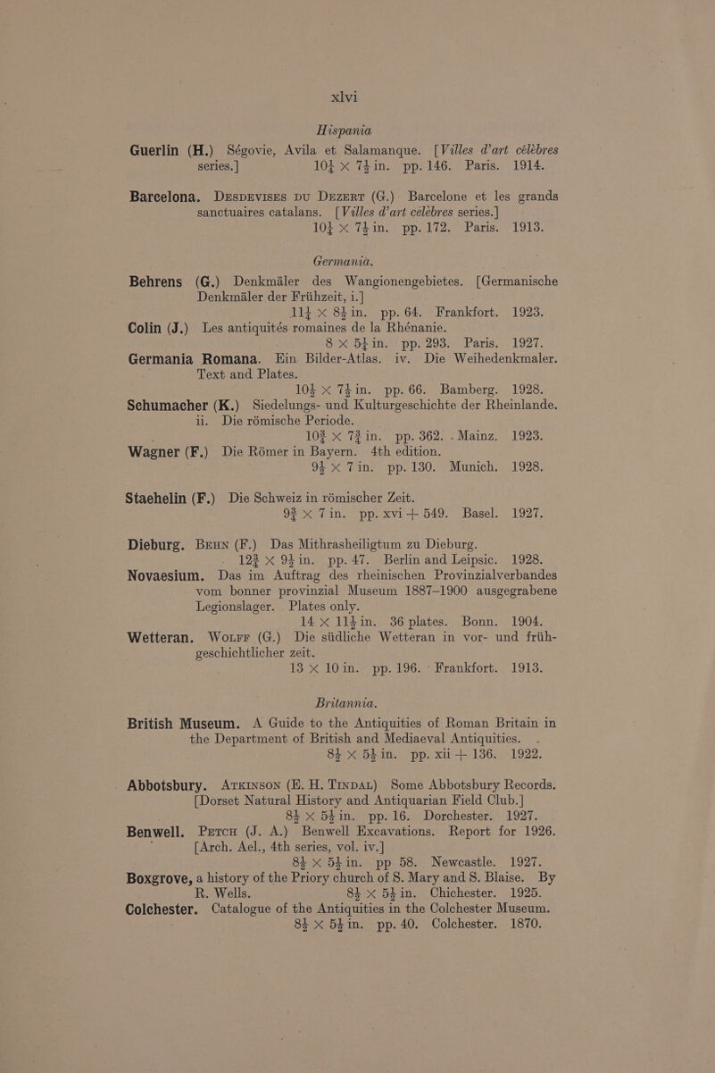 Hispania Guerlin (H.) Ségovie, Avila et Salamanque. [Villes d’art célébres series. | 104 X T4in. pp. 146. Paris. 1914. Barcelona. DrsprEvisres pu Drzmert (G.) Barcelone et les grands sanctuaires catalans. [Valles d’art célebres series. | 104 X 74in. pp.172. Paris. 1913. Germania. Behrens (G.) Denkmaler des Wangionengebietes. [Germanische Denkmialer der Frithzeit, 1.] d1i x 8hin. pp. 64. Frankfort. 1923. Colin (J.) Les antiquités romaines de la Rhénanie. | oe Opin pp2293. Paris. 1927. Germania Romana. Ein Bilder-Atlas. iv. Die Weihedenkmaler. Text and Plates. 104 X 74 in. pp. 66. Bamberg. 1928. Schumacher (K.) Siedelungs- und Kulturgeschichte der Rheinlande. ul. Die rémische Periode. 102 x 72 in. pp. 362. .Mainz. 1923. Wagner (F.) Die Rémer in Bayern. 4th edition. 9 Tiny -pp. 130.7 Munich. 1928: Staehelin (F.) Die Schweiz in rémischer Zeit. 92x Tin. pp. xvi+ 549. Basel. 1927. Dieburg. Brun (F.) Das Mithrasheiligtum zu Dieburg. 123 x 94in. pp. 47. Berlin and Leipsic. 1928. Novaesium. Das im Auftrag des rheinischen Provinzialverbandes vom bonner provinzial Museum 1887-1900 ausgegrabene Legionslager. Plates only. 14 x 1l14in. 36 plates. Bonn. 1904. Wetteran. Wo.urr (G.) Die siidliche Wetteran in vor- und friih- geschichtlicher zeit. it a 13 X 10in. pp. 196. Frankfort. 1913. Britannia. British Museum. A Guide to the Antiquities of Roman Britain in the Department of British and Mediaeval Antiquities. 84 x 5hin. pp. xu+ 136. 1922. _ Abbotsbury. Arkinson (EK. H. Trypat) Some Abbotsbury Records. [Dorset Natural History and Antiquarian Field Club. | 84 <X 54in. pp. 16. Dorchester. 1927. Benwell. Petcu (J. A.) Benwell Excavations. Report for 1926. : [Arch. Ael., 4th series, vol. iv.] 84 x 54in. pp 58. Newcastle. 1927. Boxgrove, a history of the Priory church of 8. Mary and 8. Blaise. By R. Wells. 84 x 54in. Chichester. 1925. Colchester. Catalogue of the Antiquities in the Colchester Museum. 84 x 54in. pp. 40. Colchester. 1870.