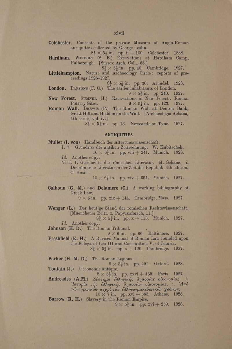 ‘Colehester. Contents of the private Museum of Anglo-Roman antiquities collected by George Joslin. 84 xX 5B4in. pp.u-+ 100. Colchester. 1888. Hardham. Winsott (8. E.) Excavations at Hardham Camp, Pulborough. [Sussex Arch, Coll., 68.] 84 x 54in. pp. 40. Cambridge. 1927. Littlehampton. Nature and Archaeology Circle: reports of pro- ceedings 1926-1927. 8i x 54in. pp. 30. Arundel. 1928. London. Parsons (F. G.) The earlier inhabitants of London. 9X 52¢in. . pp. 240. 1927. New Forest. Sumner (H.) Excavations in New Forest: Roman Pottery Sites. OD. bei, pp. dl 2a. 1927. Roman Wall. Brewis (P.) The Roman Wall at Denton Bank, Great Hill and Heddon on the Wall. [Archaeologia Aeliana, 4th series, vol. iv.] 84 x 5h in. pp.13. Newcastle-on-Tyne. 1927. ANTIQUITIES Muller (I. von) Handbuch der Altertumswissenschatft. I. 7. Grundriss der antiken Zeitrechnung. W. Kubitschek. | 10 x 62in. pp. viii+ 241. Munich. 1928. Id. Another copy. VIII. 1. Geschichte der rémischen Literatur. M. Schanz. 1. Die rémische Literatur in der Zeit der Republik, 4th edition. C. Hosius. 10 X 62in. pp. xiv-+ 654. Munich. 1927. Calhoun (G. M.) and Delamere (C.) A working bibliography of Greek Law. 9X 6in. pp. xix-+ 144. Cambridge, Mass. 1927. Wenger (L.) Der heutige Stand der rémischen Rechtswissenschaft. [Muenchener Beitr. z. Papyrusforsch, 11.] 82 x 52in. pp.x+113. Munich. 1927. Id. Another copy. Johnson (H. D.) The Roman Tribunal. . | 9x 6in. pp. 66. Baltimore. 1927. Freshfield (E. H.) A Revised Manual of Roman Law founded upon the Ecloga of Leo III and Constantine V, of Isauria. 82 x 53in. pp.x-+ 120. Cambridge. 1927. Parker (H. M. D.) The Roman Legions. 9x bein.) pp. 291. Oxford, 1928. Toutain (J.) L’économie antique. 8 x 5din. pp. xxvi+ 439. Paris. 1927. Andreades (A.M.) 2vornpa édAnvikfs Sypoctas otKovopias. I. ‘Ioropia ris. éhAnvixiis Snpwooias oikovopias. i. “Azo TOV npwik@v pexpt TOV éAAnvo-paKedoviKav Xpovwv. | 10x Tin. pp. xvi+ 563. Athens. 1928. Barrow (R. H.) Slavery in the Roman Empire. . 9X 52in. pp. xvi-+ 259. 1928.