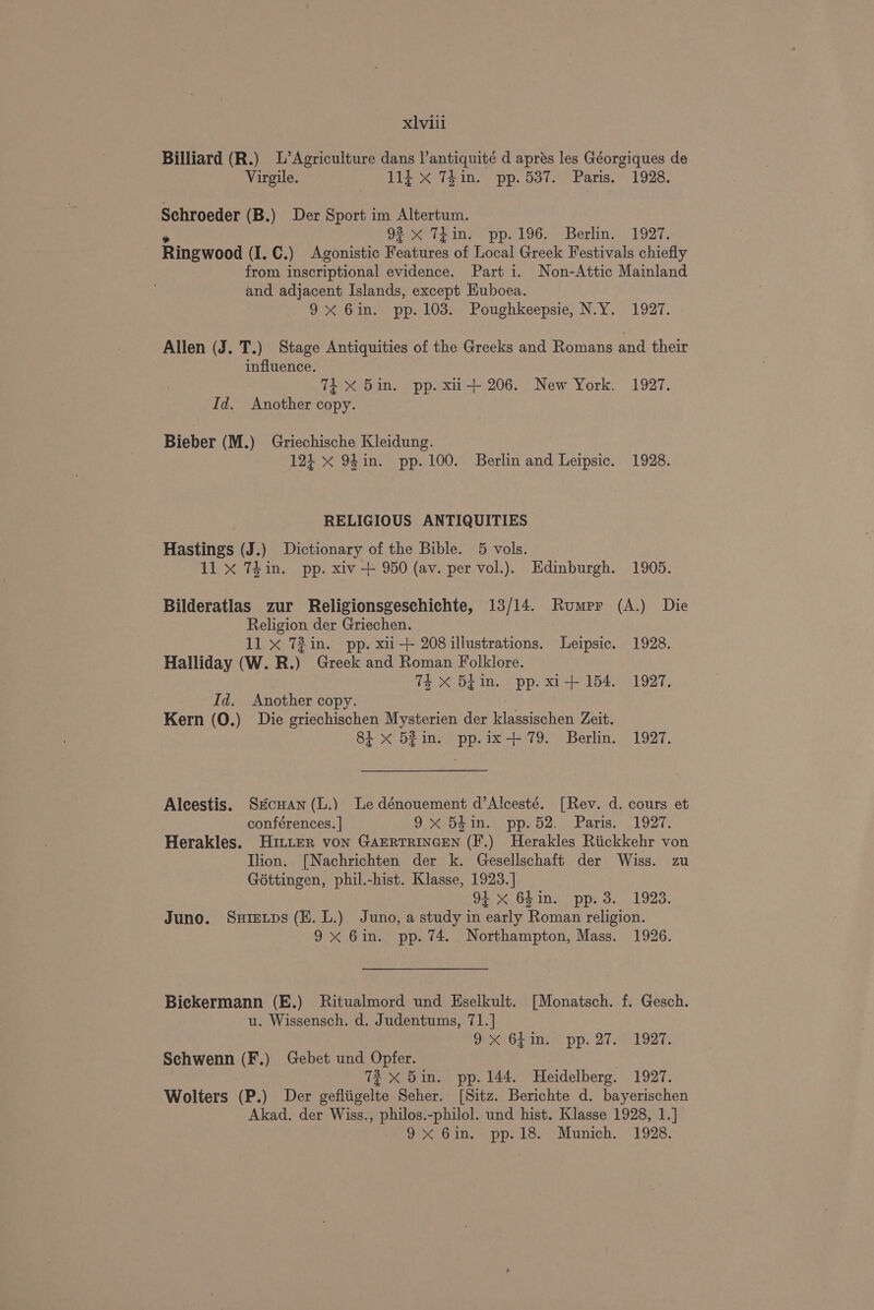 xlvili Billiard (R.) L’Agriculture dans l’antiquité d apres les Géorgiques de Virgile. 114 X 74in. pp. 537. Paris. 1928. Schroeder (B.) Der Sport im Altertum. 93 x TEin. pp. 196. Berlin. 1927. Ringwood (I. C.) Agonistic oatires of Local Greek Festivals chiefly from inscriptional evidence. Part i. Non-Attic Mainland and adjacent Islands, except HKuboea. 9X 6in. pp. 103. Poughkeepsie, N.Y. 1927. Allen (J. T.) Stage Antiquities of the Greeks and Romans and their influence. TEX 5in. pp. xii+ 206. New York. 1927. Id. Another copy. Bieber (M.) Griechische Kleidung. 121 x 94in. pp. 100. Berlin and Leipsic. 1928. RELIGIOUS ANTIQUITIES Hastings (J.) Dictionary of the Bible. 5 vols. 11 X 7din. pp. xiv + 950 (av. per vol.). Edinburgh. 1905. Bilderatlas zur Religionsgeschichte, 13/14. Rumpr (A.) Die Religion der Griechen. 11 x 72in. pp. xu-+ 208 illustrations. Leipsic. 1928. Halliday (W. R.) Greek and Roman Folklore. 7k xX Shin. pp. xi+ 154. 1927. Id. Another copy. Kern (0.) Die griechischen Mysterien der assivehert Zeit. 81 x 5%in. pp.ix+ 79. Berlin. 1927. Alcestis. Stcuan (L.) Le dénouement d’Alcesté. [Rev. d. cours et conférences. | O 521s pp p42... Paris. 1927, Herakles. Hitter von GAERTRINGEN (F.) Herakles Riickkehr von Ilion. [Nachrichten der k. Gesellschaft der Wiss. zu Géttingen, phil.-hist. Klasse, 1923.] 91 x 64in. pp. 3. 1923. Juno. Susrevps (E.L.) Juno, a study in early Roman religion. 9x 6in. pp. 74. Northampton, Mass. 1926. Bickermann (E.) Ritualmord und Eselkult. [Monatsch. f. Gesch. u. Wissensch. d. Judentums, 71.] JeXaor ine pp: 27. H1927. Schwenn (F.) Gebet und Opfer. ) 72 x 5in. pp. 144. Heidelberg. 1927. Wolters (P.) Der gefliigelte Seher. [Sitz. Berichte d. bayerischen Akad. der Wiss., philos.-philol. und hist. Klasse 1928, 1.] GPG 10, = ppa.oe Munich. 1928.