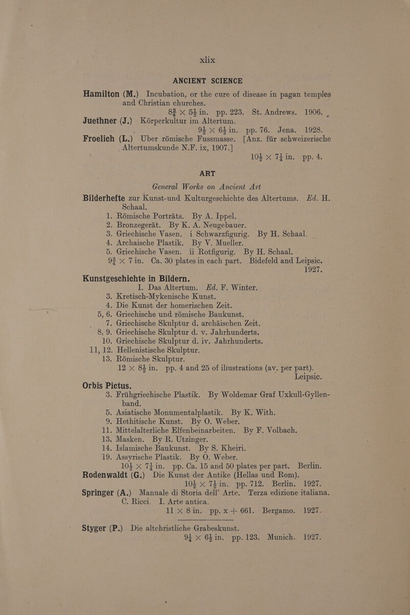 ANCIENT SCIENCE Hamilton (M.) Incubation, or the cure of disease in pagan temples and Christian churches. | 83 X 5hin. pp. 223. St. Andrews. 1906. | Juethner (J.) Kérperkultur im Altertum. 94 X 64in. pp. 76. Jena. 1928. Froelich (L.) Uber rémische re ey [Anz. fiir schweizerische _Altertumskunde N.F. ix, 1907.] 104 x Thin. pp. 4. ART General Works on Ancient Art Bilderhefte zur Kunst-und Kulturgeschichte des Altertums. Hd. H. Schaal. 1. Rémische Portrats. By A. Ippel. 2. Bronzegerit. By K. A. Neugebauer. 3. Griechische Vasen. i Schwarzfigurig. By H. Schaal, 4, Archaische Plastik. By V. Mueller. 5. Griechische Vasen. ii Rotfigurig. By H. Schaal. 92 x Tin. Ca. 30 platesin each part. Bidefeld and Leipsic. 1927. Kunstgeschichte in Bildern. I. Das Altertum. Hd. F. Winter. 3. Kretisch-Mykenische Kunst. 4, Die Kunst der homerischen Zeit. 5, 6. Griechische und roémische Baukunst. _ 1. Griechische Skulptur d. archaischen Zeit. 8, 9. Griechische Skulptur d. v. Jahrhunderts. 10. Griechische Skulptur d. iv. Jahrhunderts. 11, 12. Hellenistische Skulptur. 13. Rémische Skulptur. 12 x 84 in. pp. 4 and 25 of iliustrations (av. per part). Leipsic. Orbis pees 3. Friihgriechische Plastik. oe Woldemar Graf Uxkull-Gyllen- band. 5. Asiatische Monumentalplastik. By K. With. 9. Hethitische Kunst. By O. Weber. 1i. Mittelalterliche Elfenbeinarbeiten. By F. Volbach. 13. Masken. By R. Utzinger. 14. Islamische Baukunst. By 8. Kheiri. i9. Assyrische Plastik. By O. Weber. 104 x 7}in. pp. Ca. 15 and 50 plates per part. Berlin. Rodenwaldt (G.) “Die Kunst der Antike (Hellas und Rom). 104 X 74in. pp. 712. Berlin. 1927. Springer (A.) Manuale di Sieria dell’ Arte. Terza edizione italiana. C. Ricci. I. Arte antica. 11 xX 8in. pp.x-+ 661. Bergamo. 1927. . Styger (P.) Die altchristliche Grabeskunst. 94 x 6hin. pp. 123. Munich. 1927.
