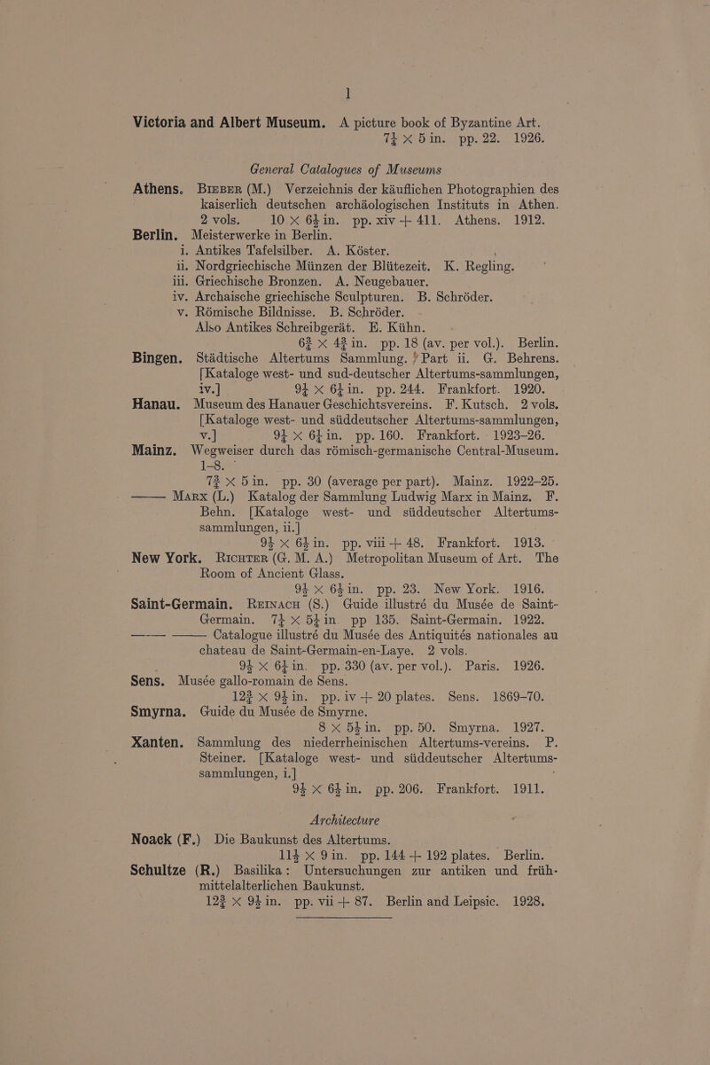 1 Victoria and Albert Museum. A picture book of Byzantine Art. 1 Tt X 5in. pp. 22. 1926. General Catalogues of Museums Athens. Brieser (M.) Verzeichnis der kauflichen Photographien des kaiserlich deutschen archaologischen Instituts in Athen. 2 vols. 10 X 64in. pp. xiv-+ 411. Athens. 1912. Berlin. Meisterwerke in Berlin. i. Antikes Tafelsilber. A. Késter. ; il. Nordgriechische Miinzen der Bliitezeit. K. Regling. iil, Griechische Bronzen. A. Neugebauer. iv. Archaische griechische Sculpturen. B. Schréder. v. Rémische Bildnisse. B. Schréder. Also Antikes Schreibgerét. KE. Kiihn. 62 x 42 in. pp. 18 (av. per vol.). Berlin. Bingen. Stadtische Altertums Sammlung. Part ii. G. Behrens. [Kataloge west- und sud-deutscher Altertums-sammlungen, iv.] 94 xX 6fin. pp. 244. Frankfort. 1920. Hanau. Museum des Hanauer Geschichtsvereins. F.Kutsch. 2 vols. [Kataloge west- und siiddeutscher Altertums-sammlungen, oe v.| 94 x 64in. pp. 160. Frankfort. - 1923-26. Mainz. Wegweiser durch das rémisch-germanische Central-Museum. 1-8. ~ 72 X 5in. pp. 30 (average per part). Mainz. 1922-25. Marx (L.) Katalog der Sammlung Ludwig Marx in Mainz. F. Behn. [Kataloge west- und siiddeutscher Altertums- sammlungen, 11. | 94 x 64in. pp. vii+ 48. Frankfort. 1913. New York. Ricuter (G. M.A.) Metropolitan Museum of Art. The Room of Ancient Glass. 94 x 64in. pp. 23. New York. 1916. Saint-Germain. Rervacu (8.) Guide illustré du Musée de Saint- Germain. 74+ x 54in. pp 135. Saint-Germain. 1922. Catalogue illustré du Musée des Antiquités nationales au chateau de Saint-Germain-en-Laye. 2 vols. | 94 <X 64in. pp. 330 (av. per vol.). Paris. 1926. Sens. Musée gallo-romain de Sens. 122 x 94 in. pp.iv+ 20 plates. Sens. 1869-70. Smyrna. Guide du Musée de Smyrne. 8x 5hin. pp.50. Smyrna. 1927. Xanten. Sammlung des niederrheinischen Altertums-vereins. P. Steiner. [Kataloge west- und siiddeutscher Altertums- sammlungen, i.] 94 X 64in. pp. 206. Frankfort. 1911. Architecture Noack (F.) Die Baukunst des Altertums. , 114 x 9in. pp. 144+ 192 plates. Berlin. Sehultze (R.) Basilika: Untersuchungen zur antiken und frih- mittelalterlichen Baukunst.