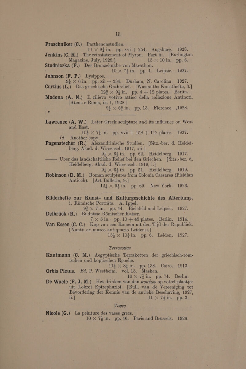 Praschniker (C.) Parthenonstudien. 11 x 8#in. pp. xvi-+ 254. Augsburg. 1928. Jenkins (C. K.) The reinstatement of Myron. Part iii. [Burlington Magazine, July, 1928.]. 13 x 10in. pp. 6 Studniezka (F.) Der Bronzeknabe von Marathon. } 10 x 74in. pp. 4. Leipsic. 1927. Johnson (F. P.) Lysippos. 94 XX 6in. pp. xi+ 334. Durham, N. Carolina. 1927. Curtius (L.) Das griechische Grabrelief. [Wasmuths Kunsthefte, 3.] ) 12? x 94in. pp.4-+ 12 plates. Berlin. Modona (A. N.) II rilievo votivo attico della collezione Antinori. ape e Roma, ix. 1, 1928. ] 94 x 621in. pp.13. Florence. ,1928. * Lawrence (A. W.) Later Greek sculpture and its influence on West and Hast. 104 X Thin. pp. xvii + 158+ 112 plates. 1927. Id. Another copy. Pagenstecher (R.) Alexandrinische Studien. [Sitz.-ber. d. Heidel- berg. Akad. d. Wissensch. 1917, xii.] 9¢ X 64 in. pp. 62. Heidelberg. 1917. —— Uber das landschaftliche Relief bei den Griechen. [Sitz.-ber. d. Heidelberg. Akad. d. Wissensch. 1919, i.] 94 x 64in. pp.51. Heidelberg. 1919. Robinson (D. M.) Roman sculptures from Colonia Caesarea (Pisidian Antioch). [Art Bulletin, 9.] 12+ x 94in. pp. 69. New York. 1926. Bilderhefte zur Kunst- und Kulturgeschichte des Altertums. i. Rémische Portrats. A. Ippel. 92 x Tin. pp. 44. Bielefeld and Leipsic. 1927. Delbriick (R.) Bildiives Romischer Kaiser. ; 7X 5in. pp.10-+ 48 plates. Berlin. 1914. Van Essen (C.C.) Kop van een Romein uit den Tijd der Republick. [Nuntii ex museo antiquario Leidensi. | 134 X 10k in. pp.6. Leiden. 1927. Terracotias Kaufmann (C. M.) Aegyptische Terrakotten der griechisch-rém- ischen und koptischen Epoche. 114 X 8¢in. pp. 138. Cairo. 1918. Orbis Pictus. Hd. P. Westheim. vol. 13. Masken. 10 X 7fin. pp. 74. Berlin. De Waele (F. J. M.) Het drinken van den xuxéwy op votief-plaatjes uit Lokroi Epizephurioi. [Bull. van de Vereeniging tot Bevordering der Kennis van de antieke Beschaving, 1927, 1. ] bhix Tim pps 3d, Vases Nicole (G.) La peinture des vases grecs.