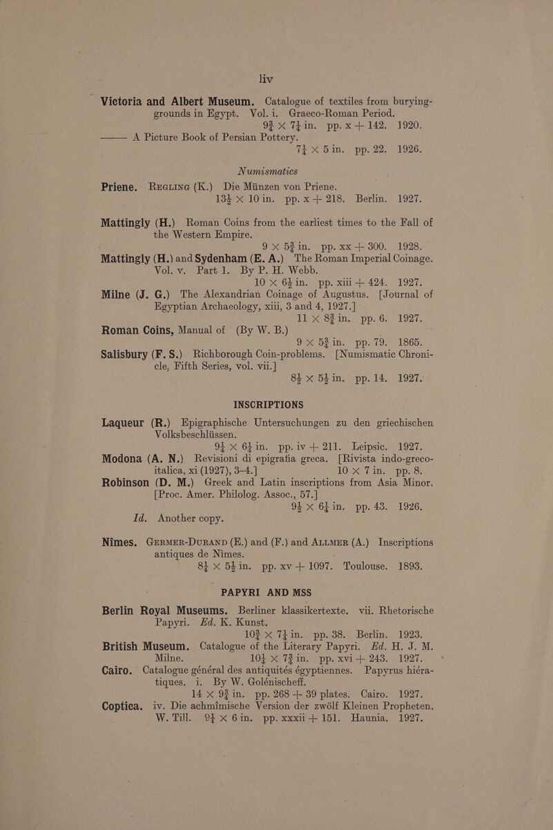 Victoria and Albert Museum. Catalogue of textiles from burying- grounds in Egypt. Vol.i. Graeco-Roman Period. 92 x 7iin. pp. x +142. 1920. ——— A Picture Book of Persian Pottery. 14 X Same pp. 22. ¥926. Numismatics Priene. Reetine (K.) Die Miinzen von Priene. 134 x 10in. pp.x-+ 218. Berlin. 1927. Mattingly (H.) Roman Coins from the earliest times to the Fall of the Western Empire. ; 9x 52in. pp. xx+ 300. 1928. Mattingly (H.) and Sydenham (E. A.) The Roman Imperial Coinage. Vol. v. Part 1. By P. H. Webb. 10 xX 64in. pp. xmi+ 424. 1927. Milne (J. G.) The Alexandrian Coinage of Augustus. [Journal of HKeyptian Archaeology, xii, 3 and 4, 1927.] Dieee? ine a pp. Gh 1927. Roman Coins, Manual of (By W. B.) | 9X 521n. pp. 79. 1865. Salisbury (F.S.) Richborough Coin-problems. [Numismatic Chroni- cle, Fifth Series, vol. vii.] 8i x 54in. pp. 14. 1927. INSCRIPTIONS Laqueur (R.) LEpigraphische Untersuchungen zu den griechischen Volksbeschliissen. 94 X 6fin. pp.iv-+ 211. Leipsic. 1927. Modona (A. N.) Revisioni di epigratia greca. [Rivista indo-greco- italica, xi (1927), 3-4. ] LU ep Seat pce Robinson (D. M.) Greek and Latin inscriptions from Asia Minor. [Proc. Amer. Philolog. Assoc., 57.] 94 x 64in. pp. 43. 1926. Id. Another copy. Nimes. Germer-Duranp (E.) and (F.) and Attmer (A.) Inscriptions antiques de Nimes. 8i x 54in. pp. xv-+ 1097. Toulouse. 1893. - PAPYRI AND MSS Berlin Royal Museums. Berliner klassikertexte. vii. Rhetorische Papyri. Hd. K. Kunst. 104 x<siines poss Berlin. 1923. British Museum. Catalogue an the Literary Papyri. Hd. H. J. M. Milne. 104 X 72 in. pp. xvi-+ 243. 1927. Cairo. Catalogue général des nics égyptiennes. Papyrus hiéra- tiques. i. By W. Golénischeff. 14 x 92 in. pp. 268 + 39 plates. Cairo. 1927. Coptica. iv. Die achmimische Version der zwélf Kleinen Propheten. W. Till. 94-% Gm. pp. xxxii-+- 151. Haunia, 1927.