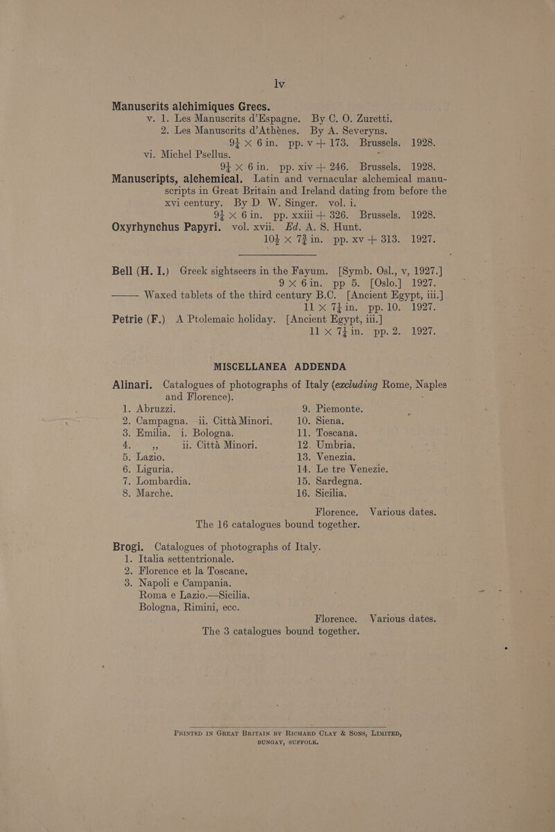 Manuscrits alehimiques Grecs. v. 1. Les Manuscrits d’Espagne. By C. O. Zuretti. 2. Les Manuscrits d’Athénes. By A. Severyns. 94 X 6in. pp.v+ 173. Brussels: 1928. vi. Michel Psellus. : 94 X 6in. pp. xiv-+ 246. Brussels. 1928. Manuscripts, alchemical. Latin and vernacular alchemical manu- scripts in Great Britain and Ireland dating from before the xvi century. By D. W. Singer. vol. i. 94 X Gin. pp. xxili+ 326. Brussels. 1928. Oxyrhynchus Papyri. vol. xvii. #d. A. 8S. Hunt. 104 X 721n. pp. xv + 313. 1927. Bell (H. I.) Greek sightseers in the Fayum. [Symb. Osl., v, 1927.] ox bin apps. esl. | agar —— Waxed tablets of the third century B.C. [Ancient Egypt, iii.] il x Thin. pp.10. 1927. Petrie (F.) A Ptolemaic holiday. [Ancient Egypt, iii.] | 11 x Thin. pp.2. 1927. MISCELLANEA ADDENDA Alinari. Catalogues of photographs of Italy (excluding Rome, Naples and Florence). 1. Abruzzi. 9. Piemonte. 2. Campagna. -i1. Citta Minori. 10. Siena. 3. Emilia. i. Bologna. 11. Toscana. 4. e ii. Citta Minori. » 12, Umbria. 5. Lazio. 13. Venezia. 6. Liguria. 14. Le tre Venezie. 7. Lombardia. 15. Sardegna. 8. Marche. 16. Sicilia. Florence. Various dates. The 16 catalogues bound together. Brogi. Catalogues of photographs of Italy. 1. Italia settentrionale. 2. Florence et la Toscane. 3. Napoli e Campania. Roma e Lazio.—Sicilia. Bologna, Rimini, ecc. | Florence. Various dates. The 3 catalogues bound together. PRINTED IN GREAT BRITAIN BY RICHARD CLAy &amp; Sons, LIMITED, BUNGAY, SUFFOLK.