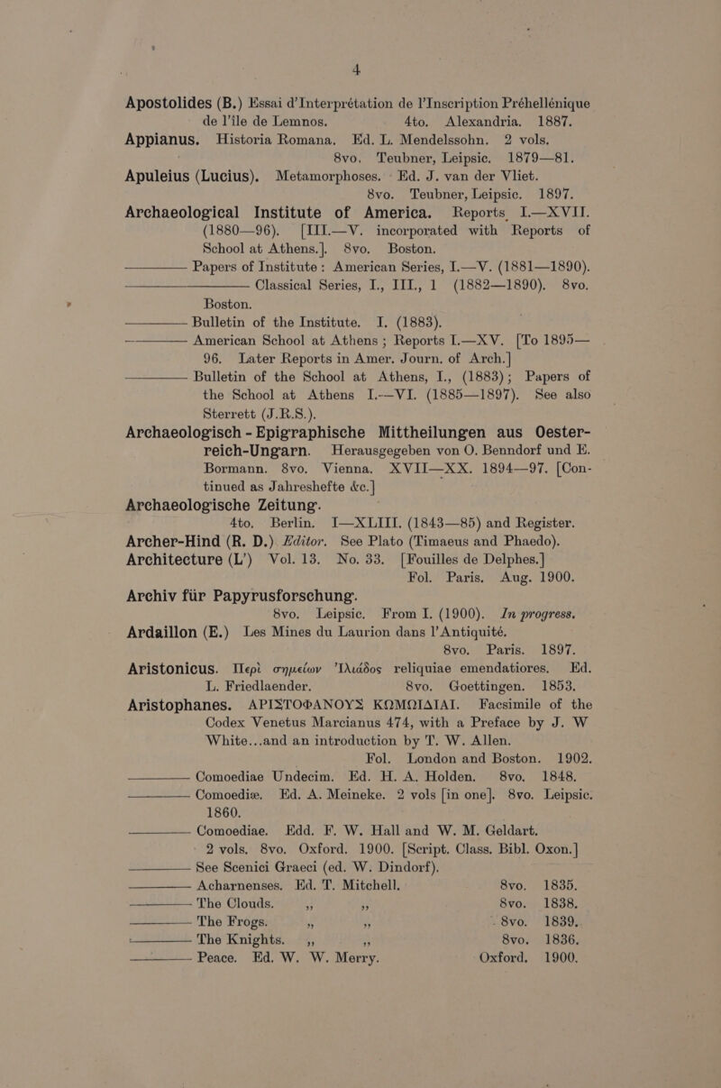 Apostolides (B.) Essai d’Interprétation de I’Inscription Préhellénique de l’ile de Lemnos. 4to. Alexandria. 1887. Appianus. Historia Romana. Ed. L. Mendelssohn. 2 vols. 8vo, Teubner, Leipsic. 1879—81. Apuleius (Lucius), Metamorphoses. Ed. J. van der Vliet. 8vo. Teubner, Leipsic. 1897. Archaeological Institute of America. Reports I—XVII. (1880—96). [III.—V. incorporated with Reports of School at Athens.]. 8vo. Boston. ; Papers of Institute: American Series, L—V. (1881—1890). Classical Series, I., III., 1 (1882—1890). 8vo. Boston. Bulletin of the Institute. I. (1883). | American School at Athens ; Reports IL—XV. [To 1895— 96. Later Reports in Amer. Journ. of Arch. | Bulletin of the School at Athens, I., (1883); Papers of the School at Athens I.-——VI. (1885—1897). See also Sterrett (J.R.S.). Archaeologisch - Epigraphische Mittheilungen aus Oester- reich-Ungarn. Herausgegeben von O. Benndorf und E. Bormann. 8vo. Vienna. XVII—XX. 1894—97. [Con- — tinued as Jahreshefte dc. | Archaeologische Zeitung. 4to. Berlin. I—XLIII. (1843—85) and Register. Archer-Hind (R. D.). Zditor. See Plato (Timaeus and Phaedo). Architecture (L’) Vol. 13. No. 33. [Fouilles de Delphes.] Fol. Paris. Aug. 1900. Archiv fiir Papyrusforschung. 8vo. Leipsic. From I. (1900). Jn progress. Ardaillon (E.) Les Mines du Laurion dans |’ Antiquité. 8vo. Paris. 1897. Aristonicus. Iept oypetwv ‘IXuddos reliquiae emendatiores. Ed. L. Friedlaender. 8vo. Goettingen. 1853. Aristophanes. APISTOPANOYS KOMOIAIAI. Facsimile of the . Codex Venetus Marcianus 474, with a Preface by J. W White...and an introduction by T. W. Allen. Fol. London and Boston. 1902. Comoediae Undecim. Ed. H. A. Holden. 8vo. 1848. Comoedie. Ed. A. Meineke. 2 vols [in one]. 8vo. Leipsic. 1860. | Comoediae. Edd. F. W. Hall and W. M. Geldart. 2 vols. 8vo. Oxford. 1900. [Script. Class. Bibl. Oxon. | See Scenici Graeci (ed. W. Dindorf). Acharnenses. Ed. T. Mitchell. 8vo. 1835. The Clouds. . ‘ Svo. 1838. The Frogs. . “if . 8vo. 1839. The Knights. _,, < 8vo. 1836. Peace. Ed. W. W. Merry. Oxford. 1900.