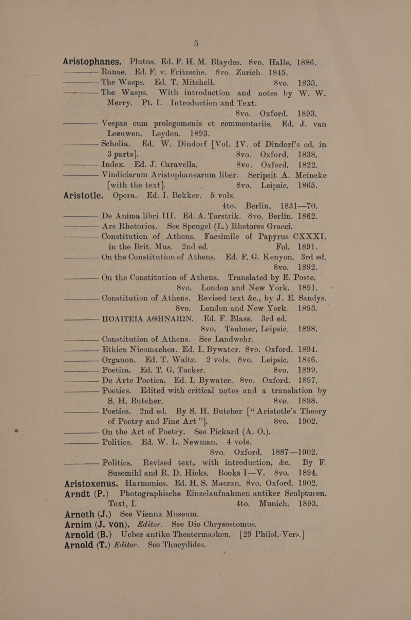 Aristophanes. Plutus. Ed. F. H. M. Blaydes. 8vo. Halle, 1886. ——-— Ranae. Ed. F. v. Fritzsche. 8vo. Zurich. 1845, The Wasps. Hd. T. Mitchell. 8vo. 1835. ——+— The Wasps. With introduction and notes by W. W. Merry, Pt. I. Introduction and Text. 8vo. Oxford. 1893. Vespae cum prolegomenis et commentariis, Ed. J. van Leeuwen. Leyden. 1893. Scholia. Ed. W. Dindorf [Vol. IV. of Dindorf’s ed. in 3 parts]. 8vo. Oxford. 1838. Index. Ed. J. Caravella, 8vo. Oxford, 1822. Vindiciarum Aristophanearum liber. Scripsit A. Meineke [with the text]. 8vo. Leipsic. - 1865. Aristotle. Opera. Ed. I. Bekker. 5 vols. 4to. Berlin. 1831—70. De Anima libri III. Ed. A. Torstrik. 8vo. Berlin. 1862. ——— Ars Rhetorica. See Spengel (L.) Rhetores Graeci. —— Constitution of Athens. Facsimile of Papyrus CXXXI. in the Brit. Mus. 2nd ed. Fol. 1891. On the Constitution of Athens. Ed. F.G. Kenyon, 3rd ed. 8vo. 1892. On the Constitution of Athens. Translated by E. Poste. 8vo. London and New York. 1891. Constitution of Athens. Revised text &amp;c., by J. E. Sandys. 8vo. London and New York. 1893. — TOAITEIA A@HNAION. Ed. F. Blass. 3rd ed. 8vo. Teubner, Leipsic. 1898. Constitution of Athens. See Landwebkr. Ethica Nicomachea. Ed. I. Bywater. 8vo. Oxford. 1894. Organon. Ed. T. Waitz. 2 vols. 8vo. Leipsic. 1846. Poetica. Ed. T. G. Tucker. Svo. L399. De Arte Poetica, Ed. I. Bywater. 8vo. Oxford. 1897. Poetics. Edited with critical notes and a translation by S. H. Butcher. 8vo. 1898. Poetics. 2nded. By 8. H. Butcher [‘ Aristotle’s Theory of Poetry and Fine Art ”’]. 8vo. 1902. On the Art of Poetry. See Pickard (A. O.). Politics. Ed. W. L. Newman. 4 vols. 8vo. Oxford, 1887—1902. Politics. Revised text, with introduction, &amp;. By F. Susemihl and R. D. Hicks. Books I—V. 8vo. 1894, Aristoxenus. Harmonics. Ed. H.S. Macran. 8vo. Oxford. 1902. Arndt (P.) Photographische Einzelaufnahmen antiker Sculpturen. Text, I. | Ato. Munich. 1893. Arneth (J.) See Vienna Museum. Arnim (J. von). Editor. See Dio Chrysostomus. Arnold (B.) Ueber antike Theatermasken, [29 Philol.-Vers. ] Arnold (T.) Hditor. See Thucydides.